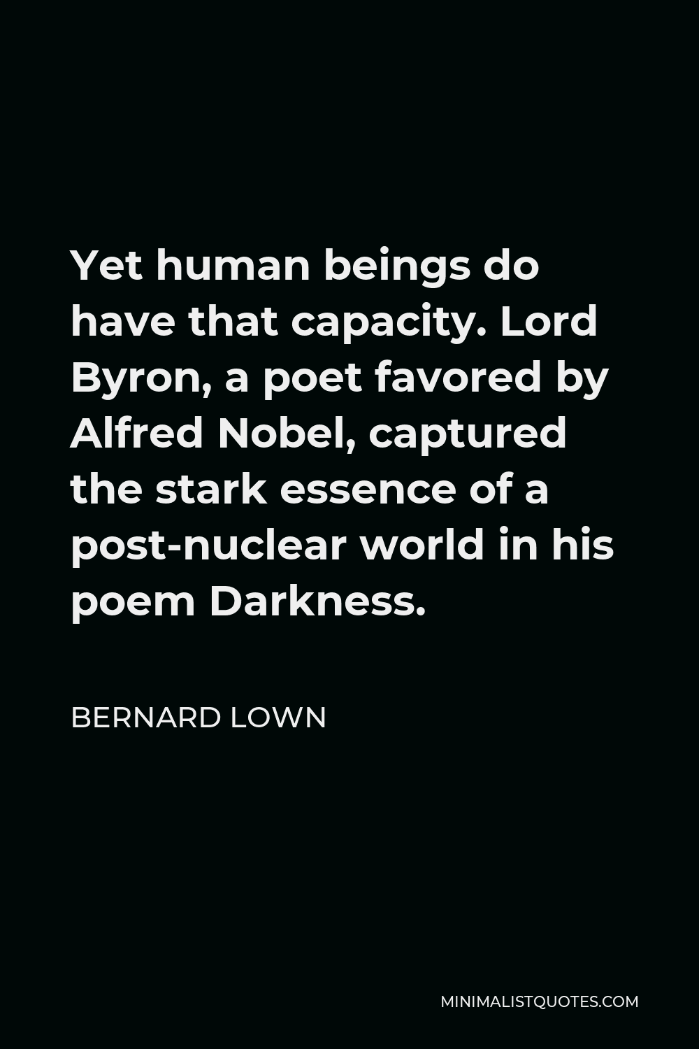 Bernard Lown Quote - Yet human beings do have that capacity. Lord Byron, a poet favored by Alfred Nobel, captured the stark essence of a post-nuclear world in his poem Darkness.