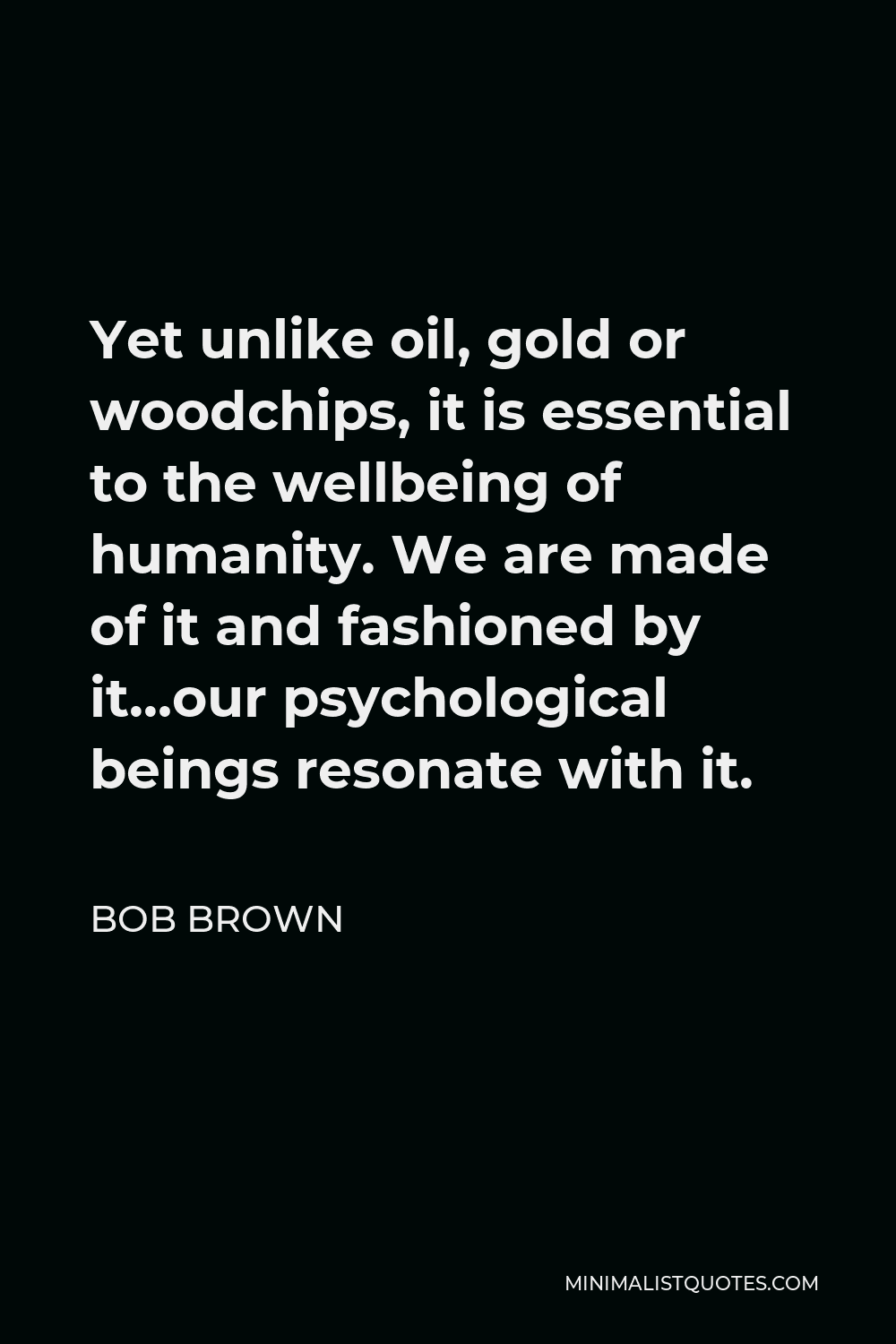 Bob Brown Quote - Yet unlike oil, gold or woodchips, it is essential to the wellbeing of humanity. We are made of it and fashioned by it…our psychological beings resonate with it.
