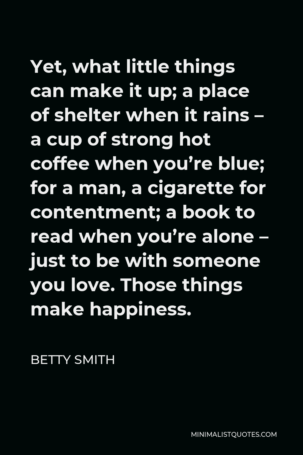 Betty Smith Quote - Yet, what little things can make it up; a place of shelter when it rains – a cup of strong hot coffee when you’re blue; for a man, a cigarette for contentment; a book to read when you’re alone – just to be with someone you love. Those things make happiness.