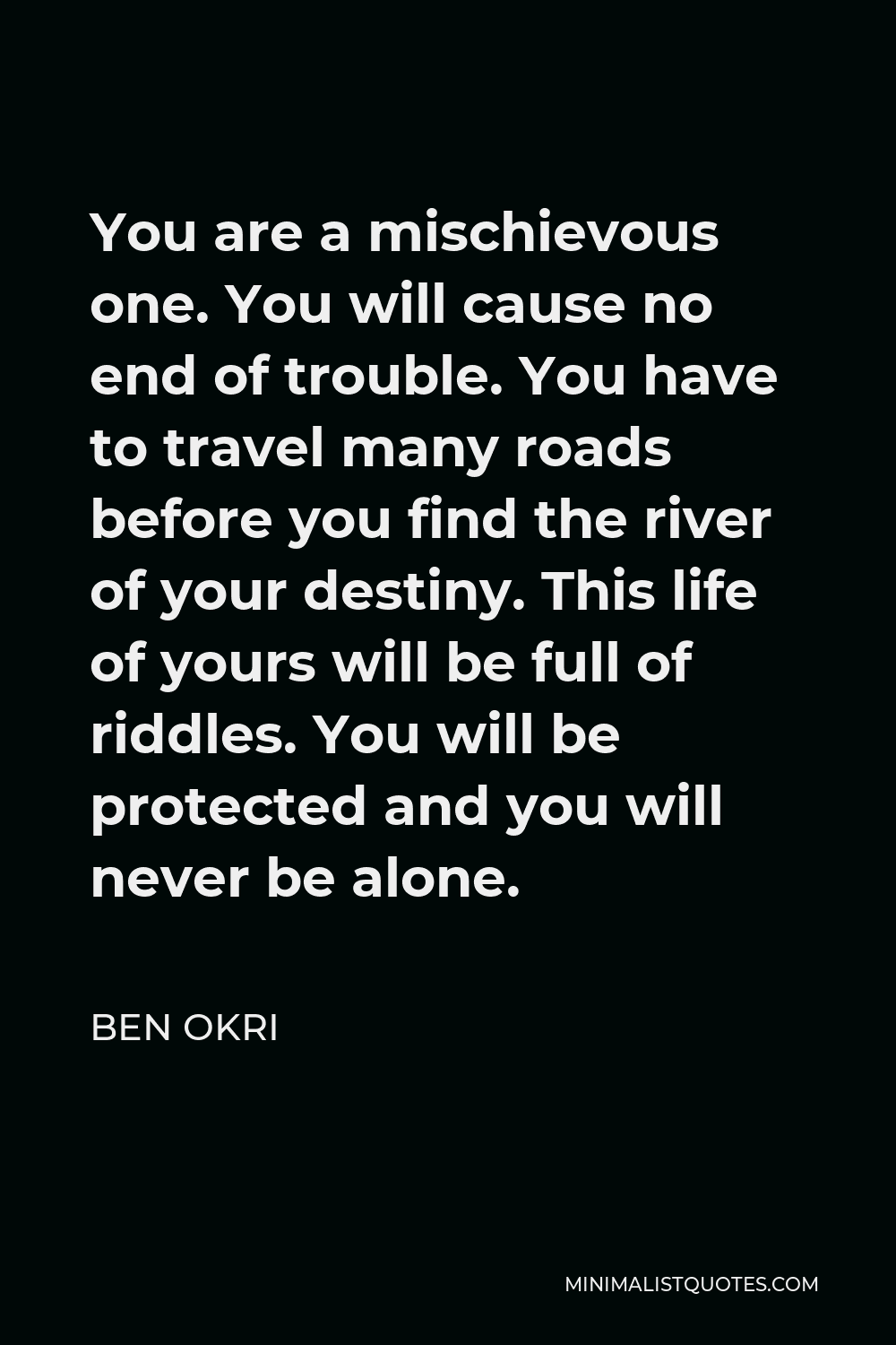 Ben Okri Quote - You are a mischievous one. You will cause no end of trouble. You have to travel many roads before you find the river of your destiny. This life of yours will be full of riddles. You will be protected and you will never be alone.