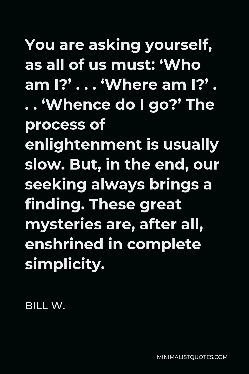 Bill W. Quote - You are asking yourself, as all of us must: ‘Who am I?’ . . . ‘Where am I?’ . . . ‘Whence do I go?’ The process of enlightenment is usually slow. But, in the end, our seeking always brings a finding. These great mysteries are, after all, enshrined in complete simplicity.