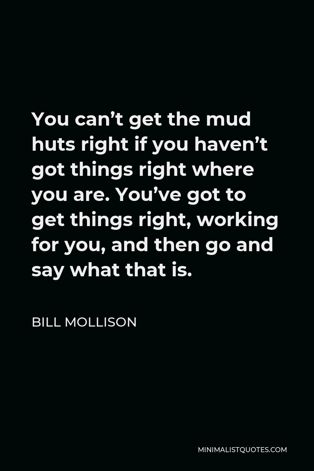 Bill Mollison Quote - You can’t get the mud huts right if you haven’t got things right where you are. You’ve got to get things right, working for you, and then go and say what that is.