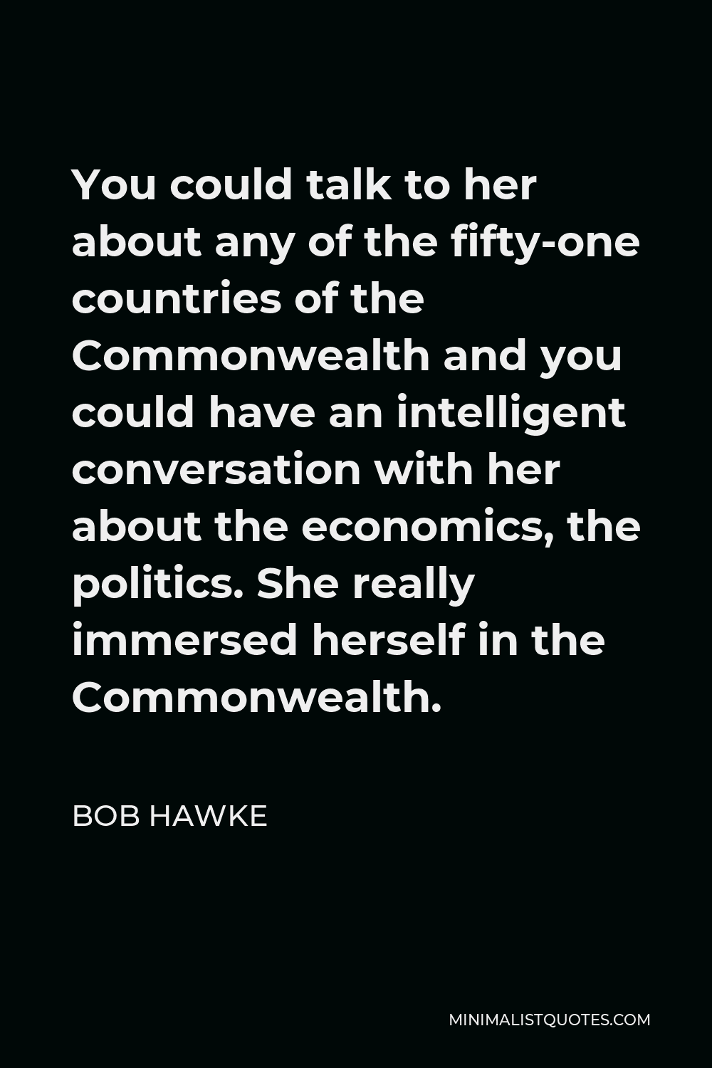 Bob Hawke Quote - You could talk to her about any of the fifty-one countries of the Commonwealth and you could have an intelligent conversation with her about the economics, the politics. She really immersed herself in the Commonwealth.
