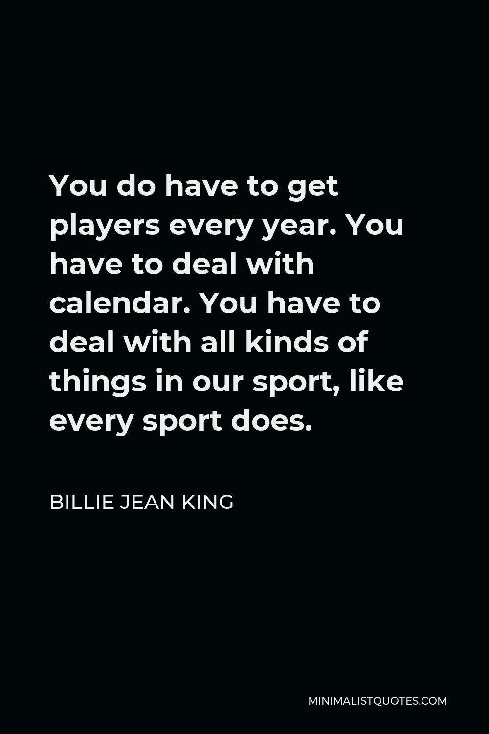 Billie Jean King Quote - You do have to get players every year. You have to deal with calendar. You have to deal with all kinds of things in our sport, like every sport does.
