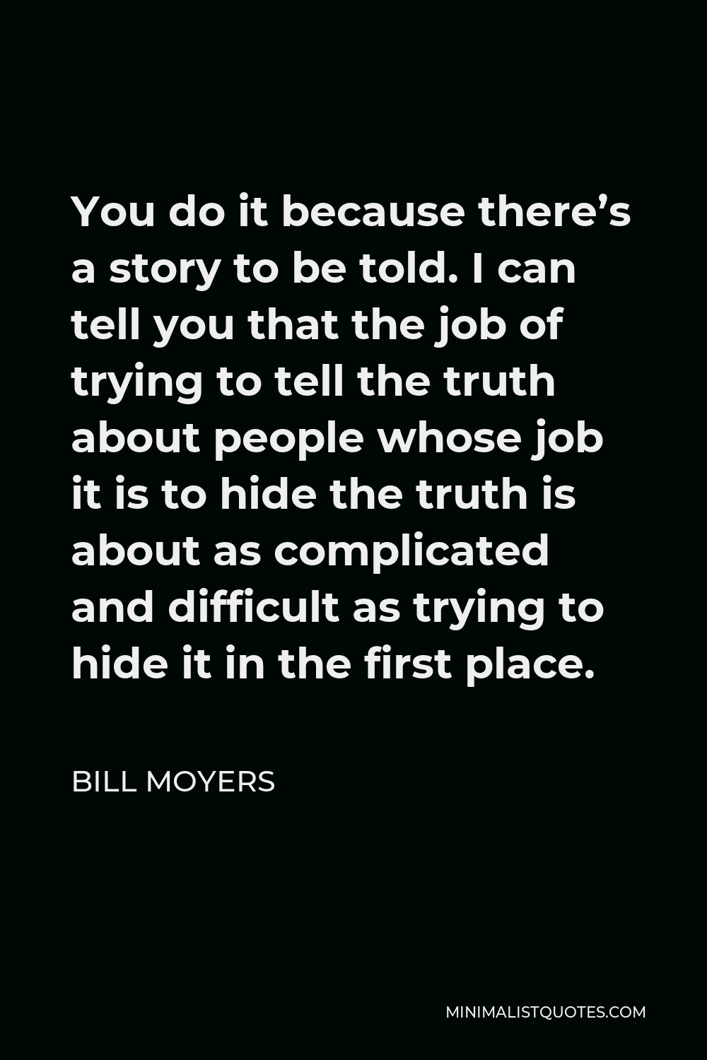 Bill Moyers Quote - You do it because there’s a story to be told. I can tell you that the job of trying to tell the truth about people whose job it is to hide the truth is about as complicated and difficult as trying to hide it in the first place.