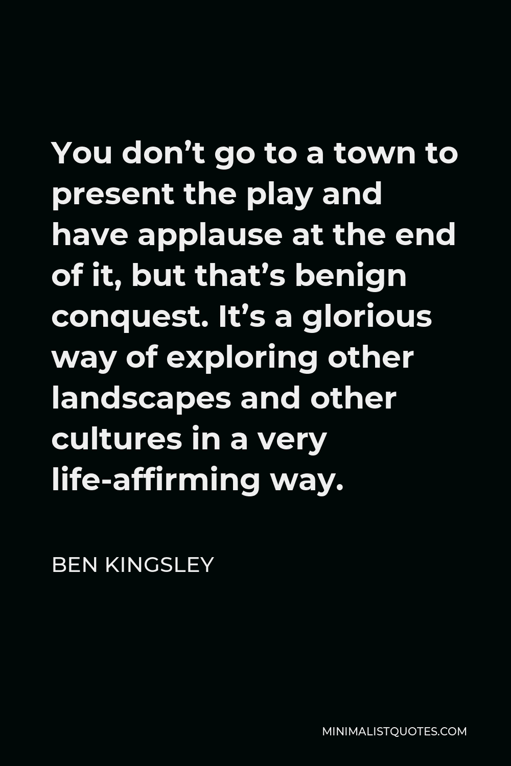 Ben Kingsley Quote - You don’t go to a town to present the play and have applause at the end of it, but that’s benign conquest. It’s a glorious way of exploring other landscapes and other cultures in a very life-affirming way.