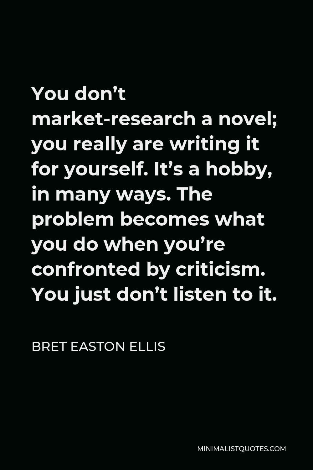Bret Easton Ellis Quote - You don’t market-research a novel; you really are writing it for yourself. It’s a hobby, in many ways. The problem becomes what you do when you’re confronted by criticism. You just don’t listen to it.