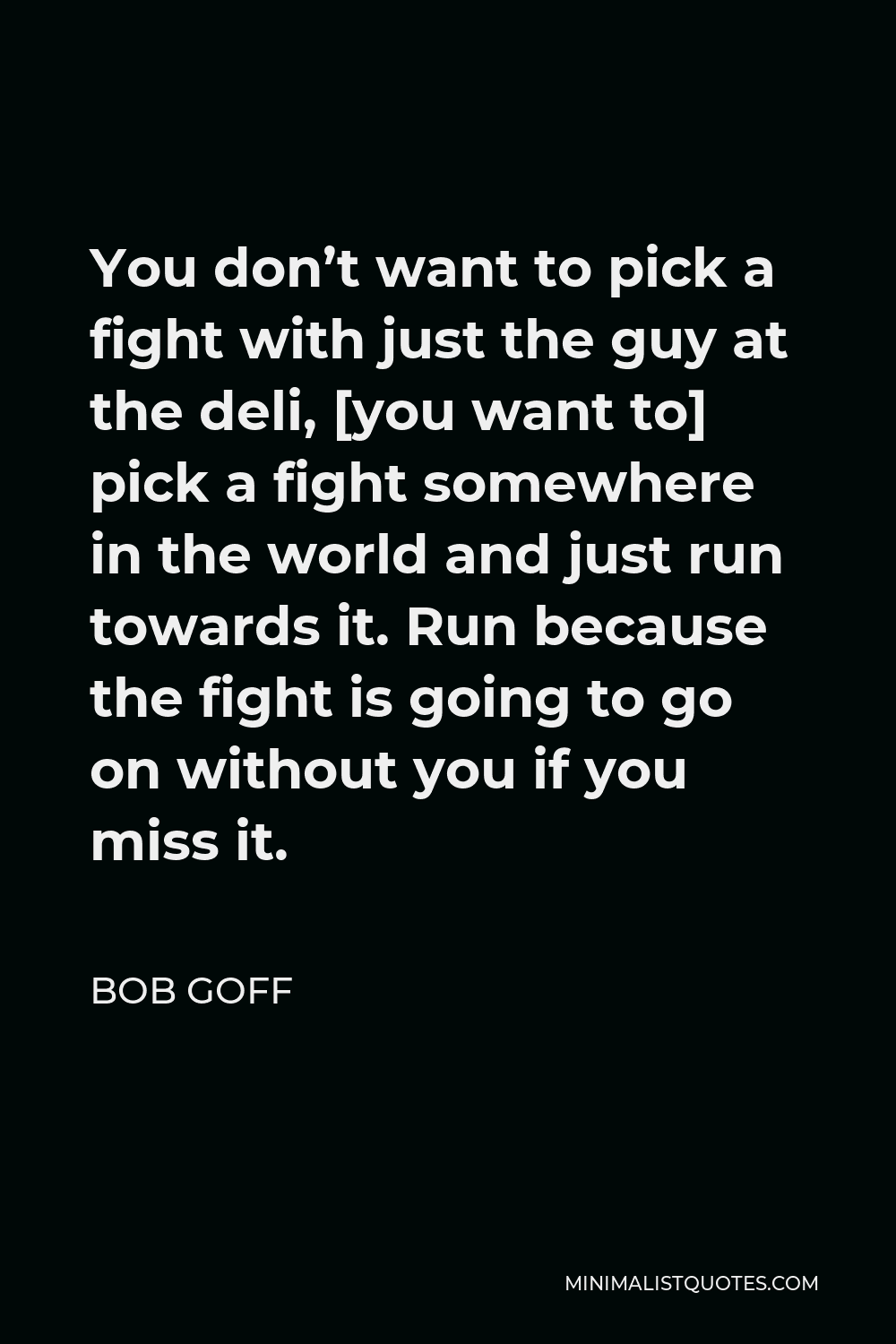 Bob Goff Quote - You don’t want to pick a fight with just the guy at the deli, [you want to] pick a fight somewhere in the world and just run towards it. Run because the fight is going to go on without you if you miss it.