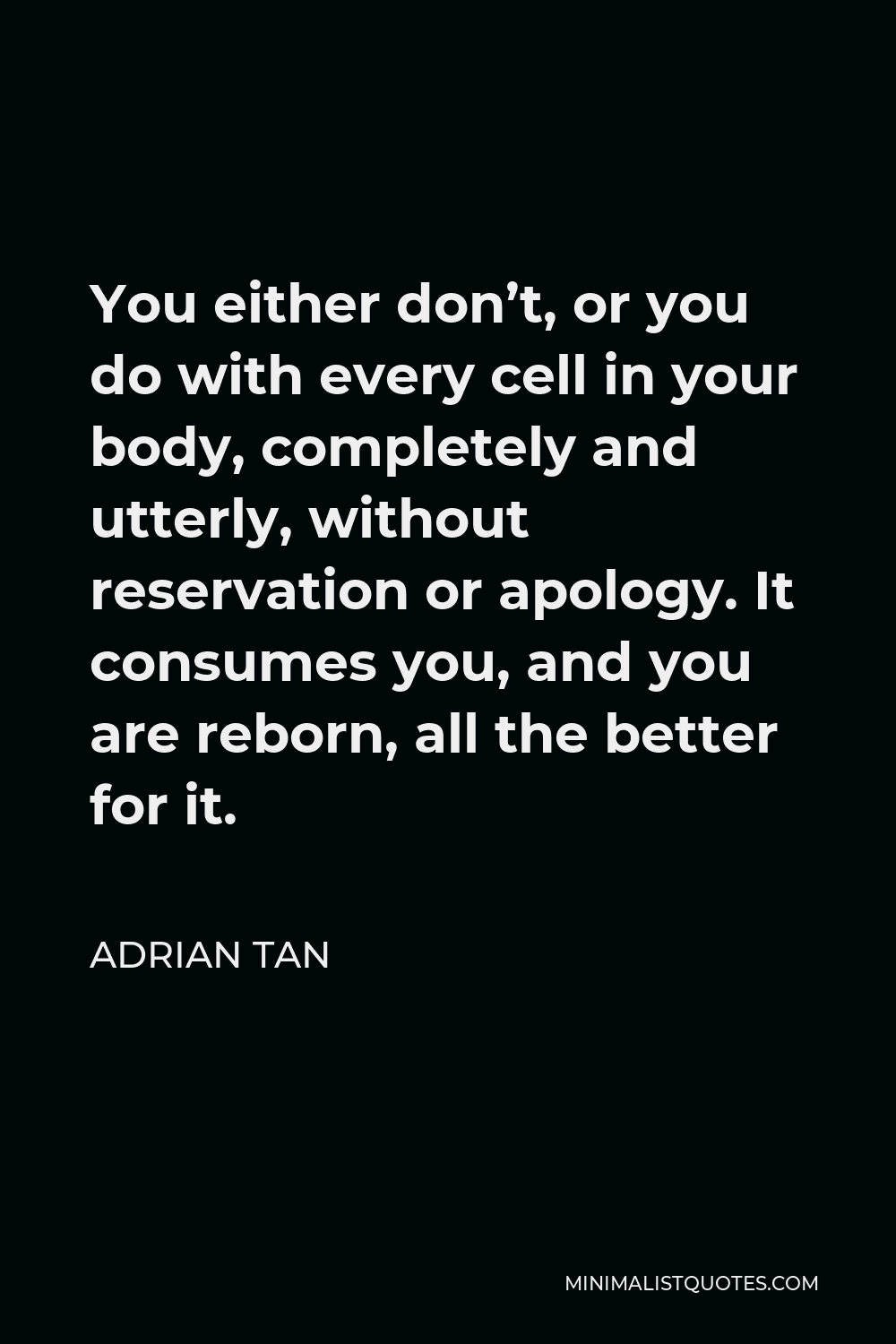 Adrian Tan Quote - You either don’t, or you do with every cell in your body, completely and utterly, without reservation or apology. It consumes you, and you are reborn, all the better for it.