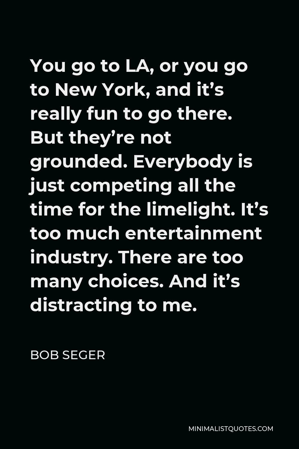 Bob Seger Quote - You go to LA, or you go to New York, and it’s really fun to go there. But they’re not grounded. Everybody is just competing all the time for the limelight. It’s too much entertainment industry. There are too many choices. And it’s distracting to me.