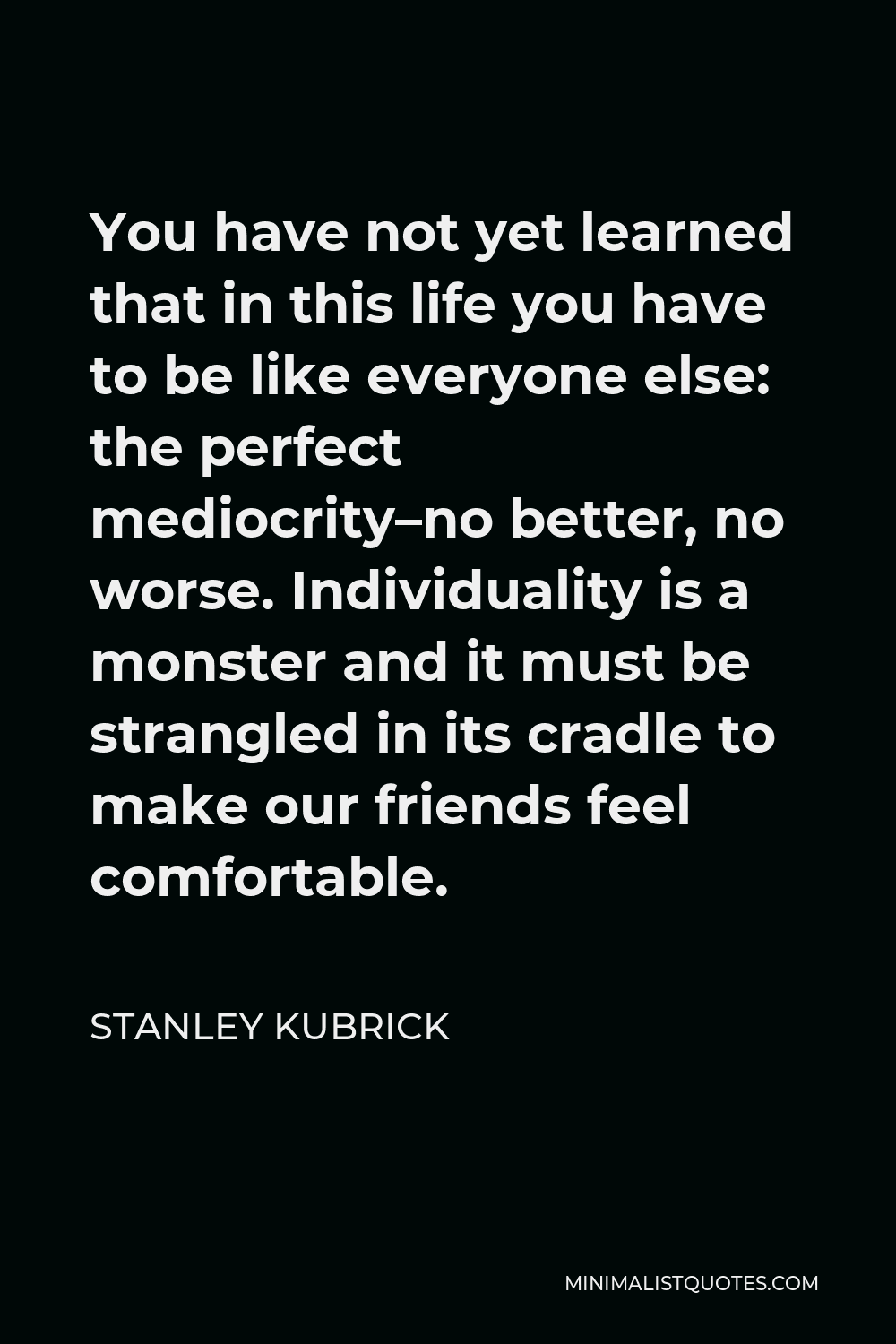 Stanley Kubrick Quote - You have not yet learned that in this life you have to be like everyone else: the perfect mediocrity–no better, no worse. Individuality is a monster and it must be strangled in its cradle to make our friends feel comfortable.