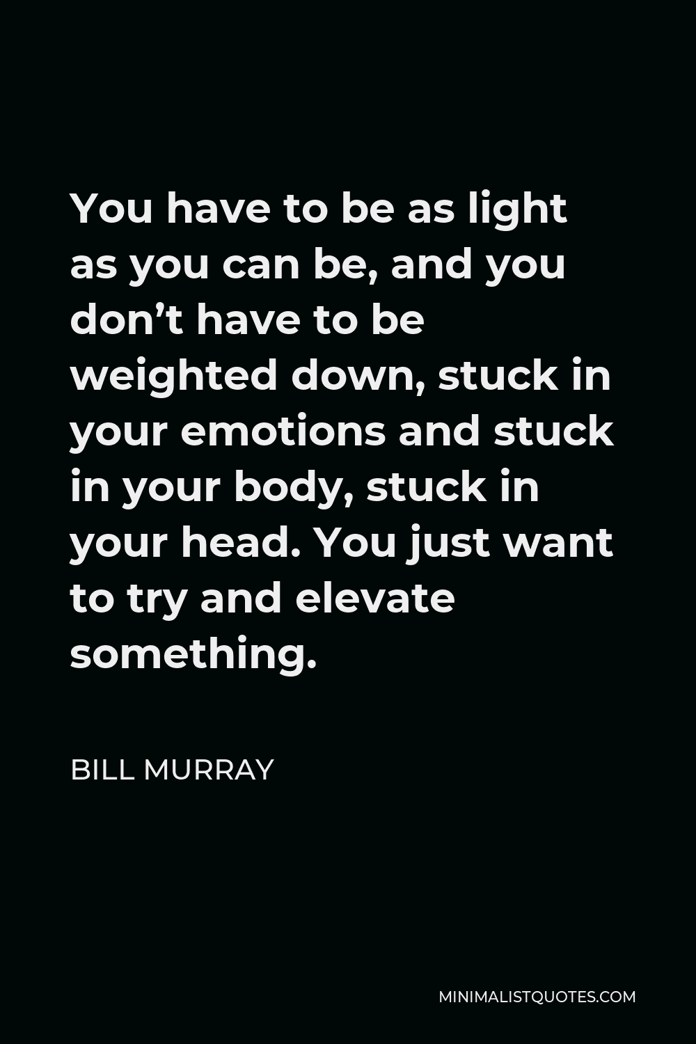 Bill Murray Quote - You have to be as light as you can be, and you don’t have to be weighted down, stuck in your emotions and stuck in your body, stuck in your head. You just want to try and elevate something.