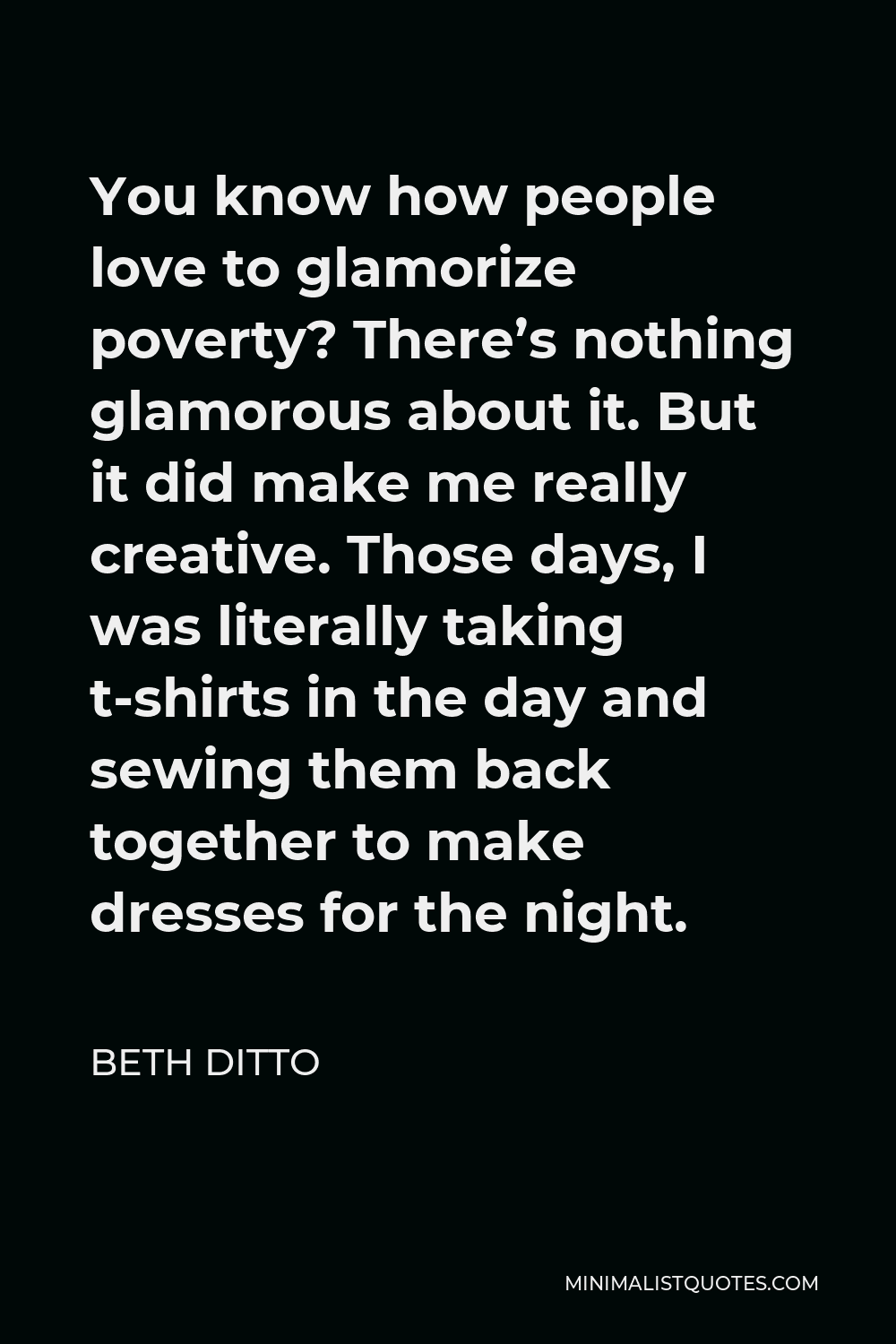 Beth Ditto Quote - You know how people love to glamorize poverty? There’s nothing glamorous about it. But it did make me really creative. Those days, I was literally taking t-shirts in the day and sewing them back together to make dresses for the night.
