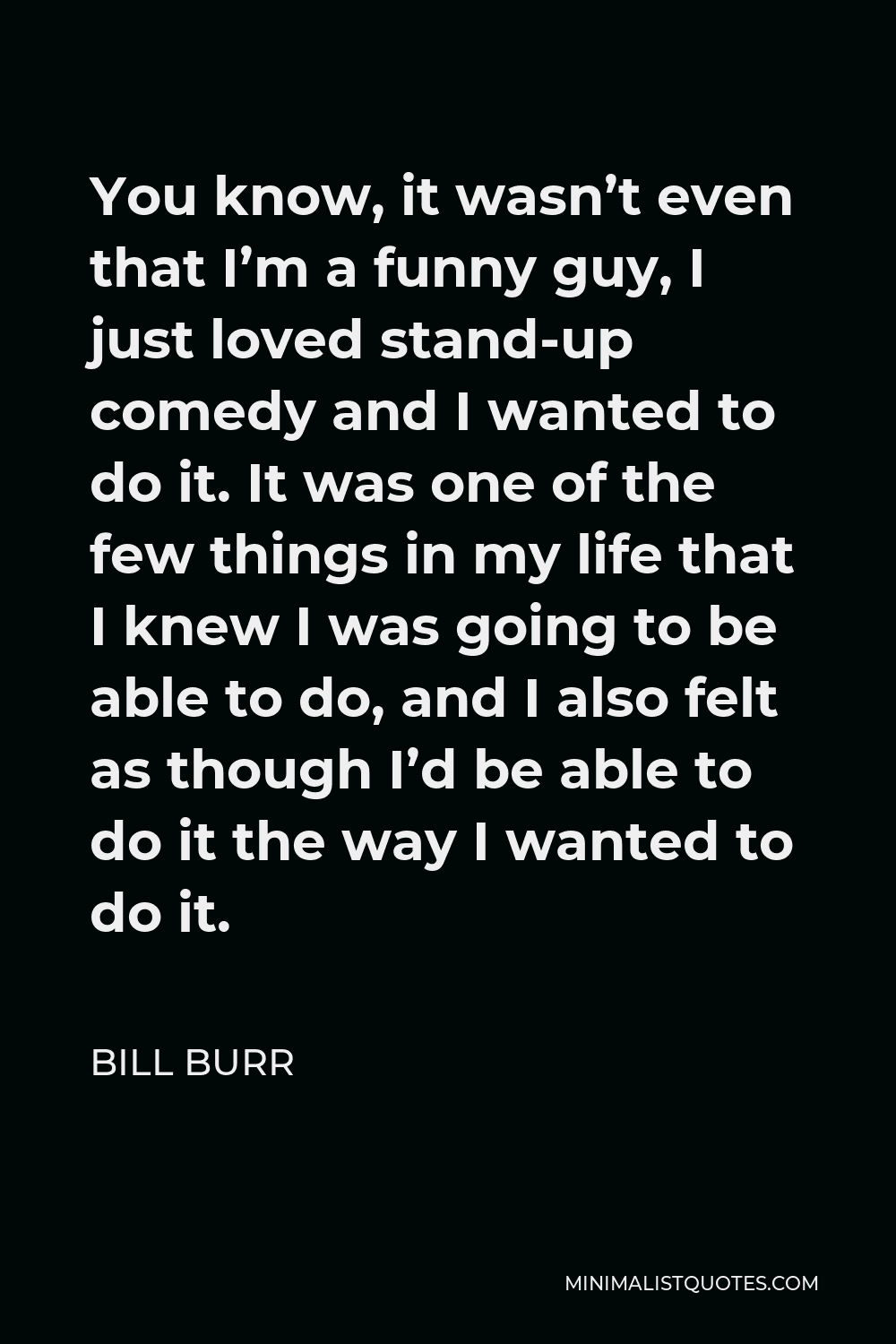 Bill Burr Quote - You know, it wasn’t even that I’m a funny guy, I just loved stand-up comedy and I wanted to do it. It was one of the few things in my life that I knew I was going to be able to do, and I also felt as though I’d be able to do it the way I wanted to do it.