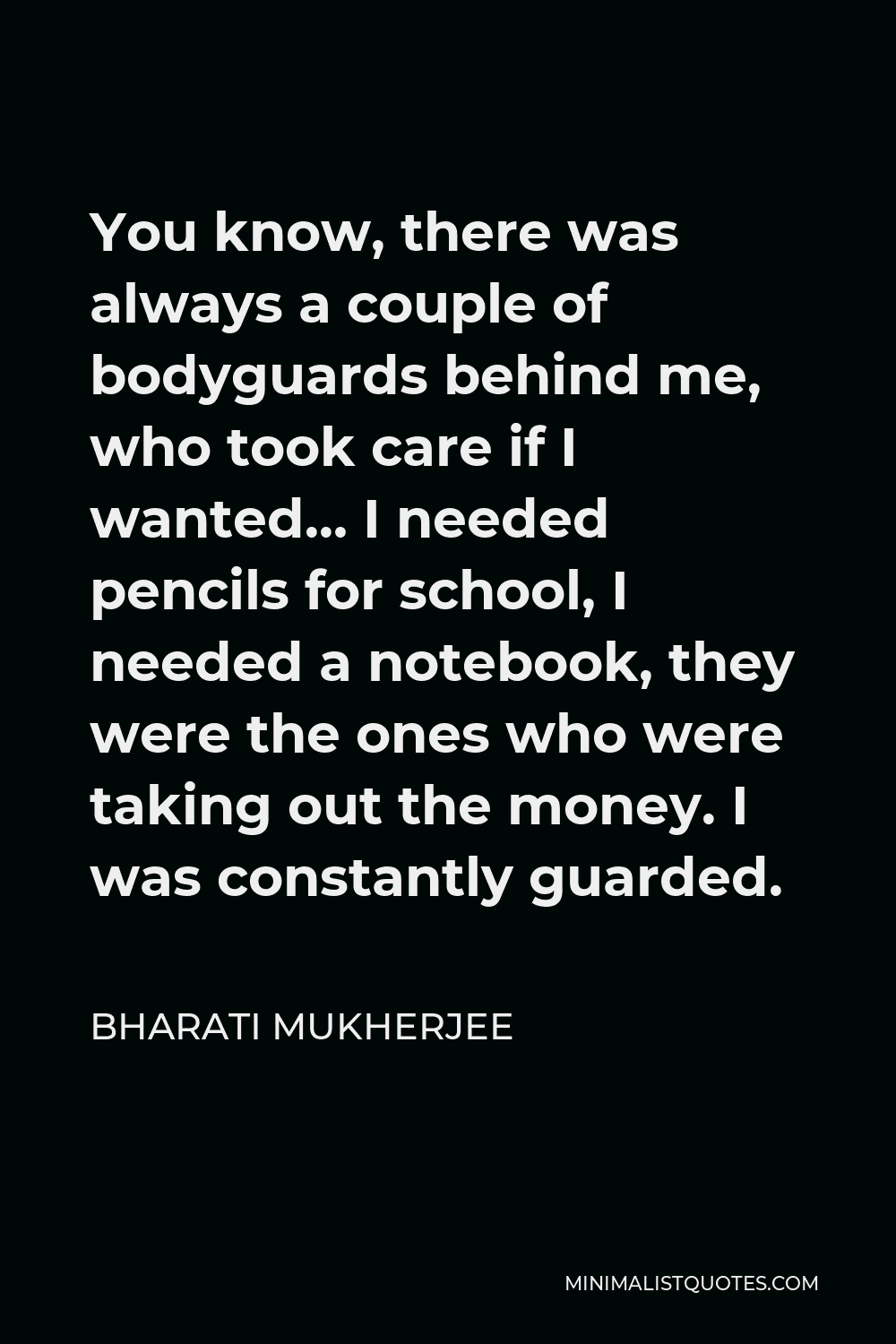 Bharati Mukherjee Quote - You know, there was always a couple of bodyguards behind me, who took care if I wanted… I needed pencils for school, I needed a notebook, they were the ones who were taking out the money. I was constantly guarded.