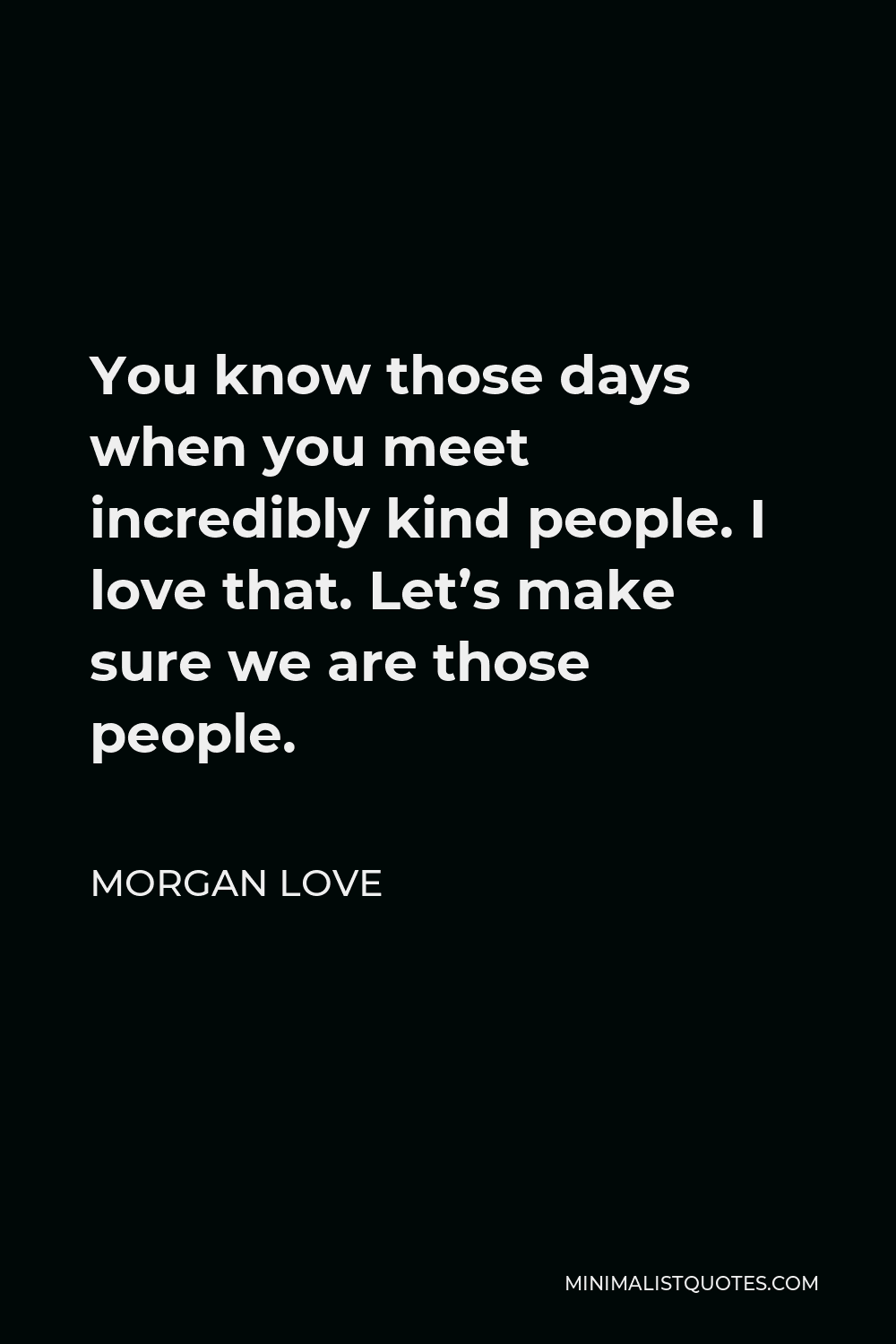 Morgan Love Quote - You know those days when you meet incredibly kind people. I love that. Let’s make sure we are those people.