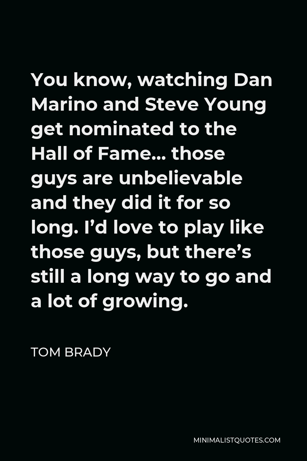 Tom Brady Quote - You know, watching Dan Marino and Steve Young get nominated to the Hall of Fame… those guys are unbelievable and they did it for so long. I’d love to play like those guys, but there’s still a long way to go and a lot of growing.