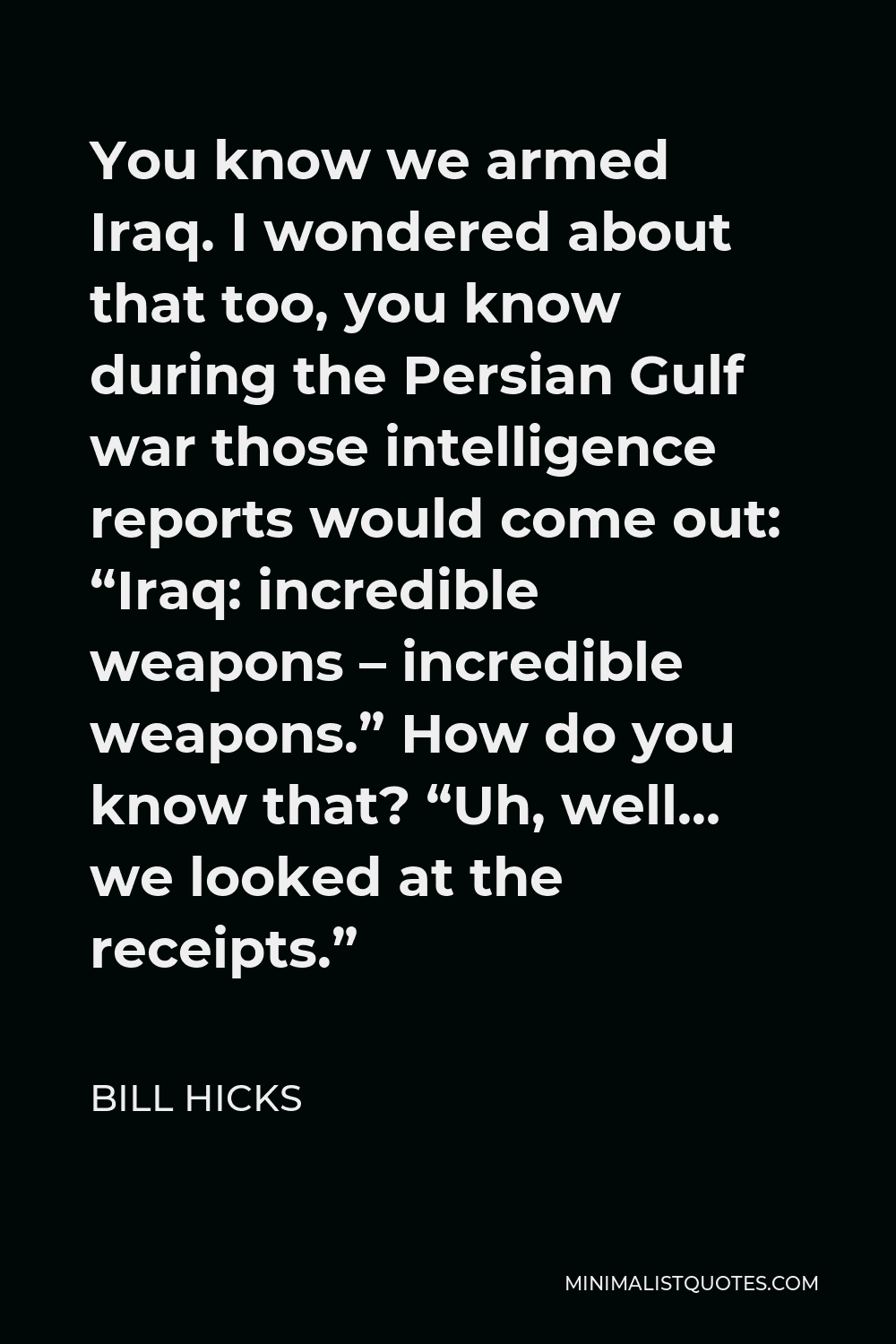 Bill Hicks Quote - You know we armed Iraq. I wondered about that too, you know during the Persian Gulf war those intelligence reports would come out: “Iraq: incredible weapons – incredible weapons.” How do you know that? “Uh, well… we looked at the receipts.”