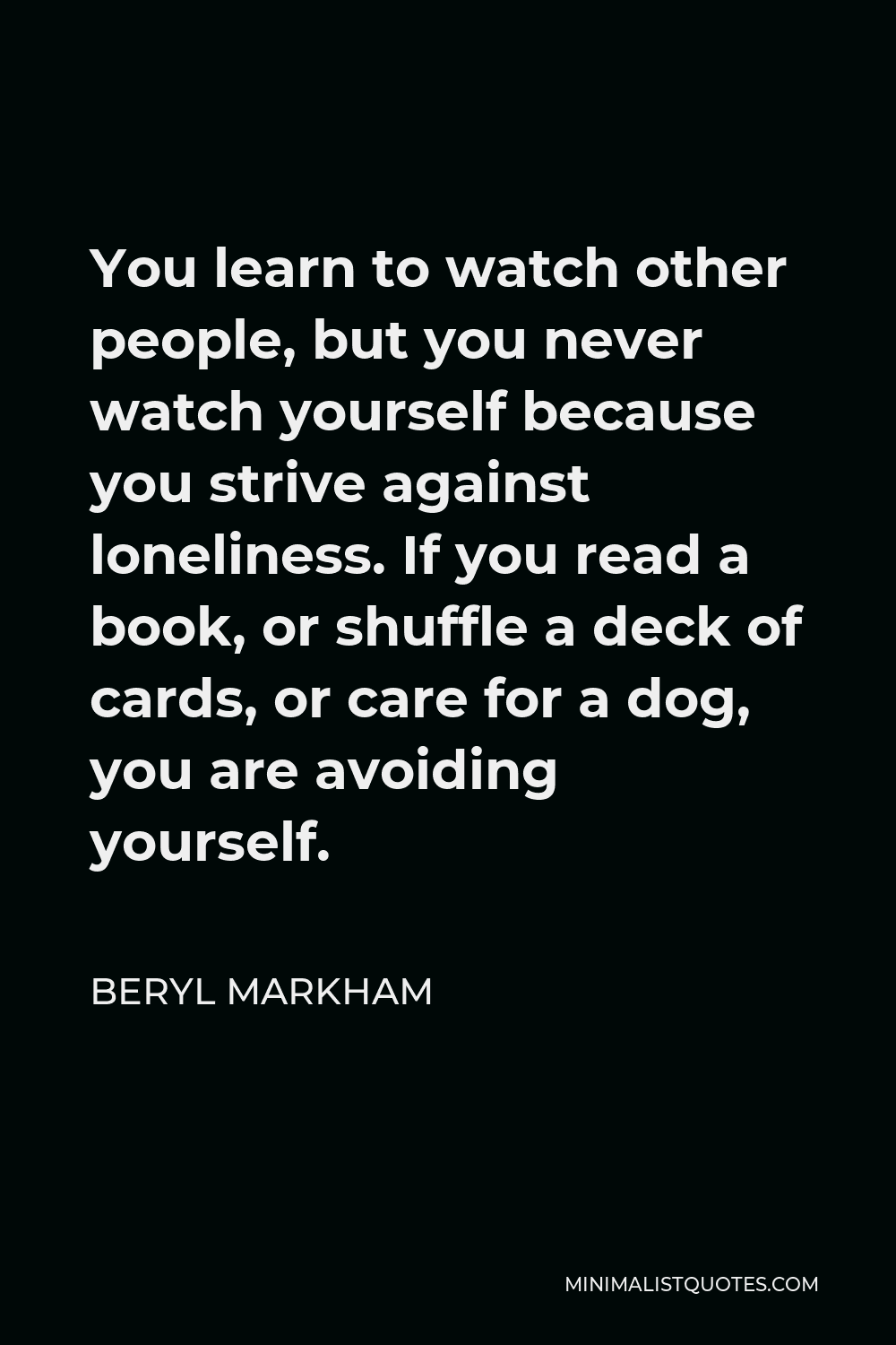 Beryl Markham Quote - You learn to watch other people, but you never watch yourself because you strive against loneliness. If you read a book, or shuffle a deck of cards, or care for a dog, you are avoiding yourself.