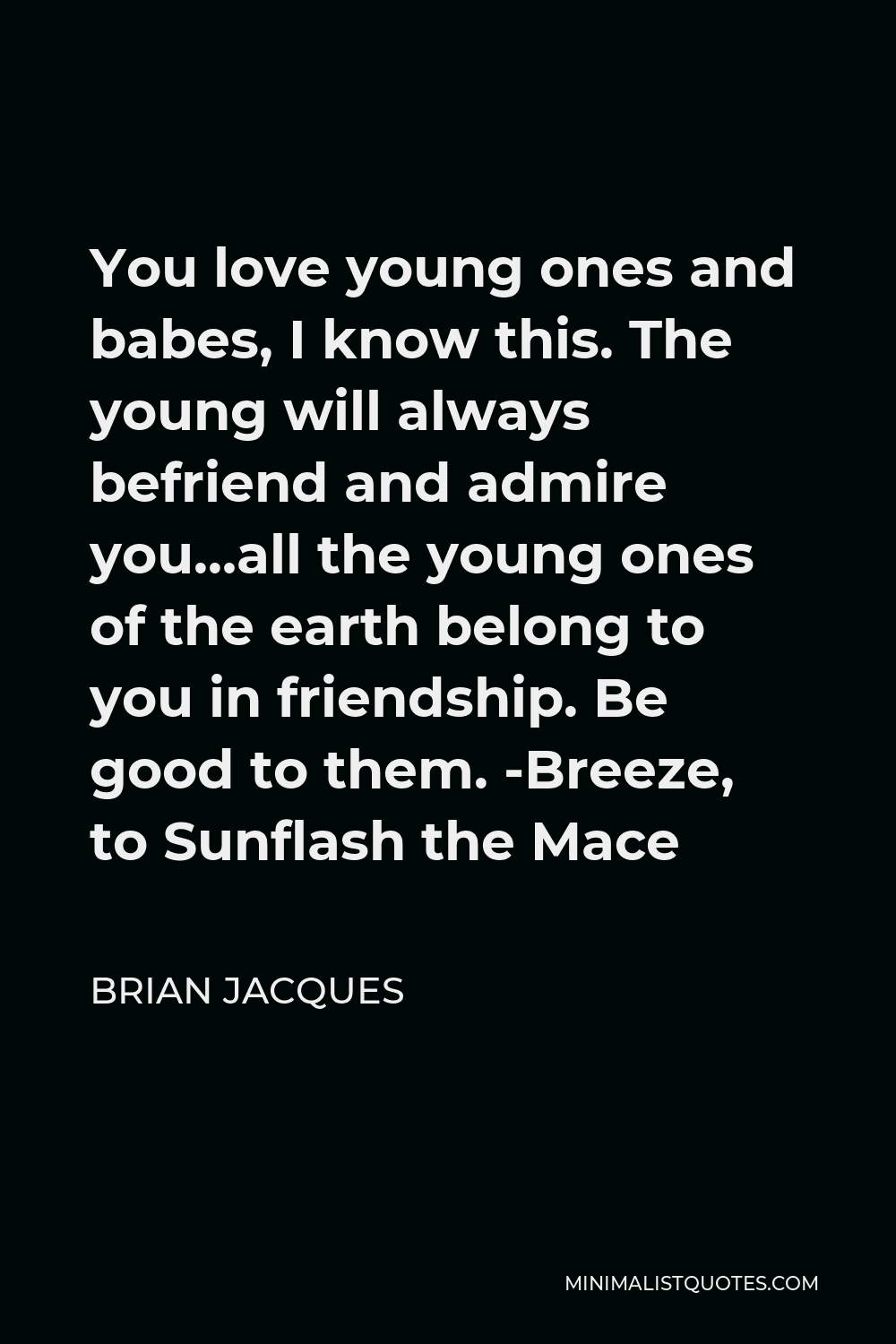 Brian Jacques Quote - You love young ones and babes, I know this. The young will always befriend and admire you…all the young ones of the earth belong to you in friendship. Be good to them. -Breeze, to Sunflash the Mace
