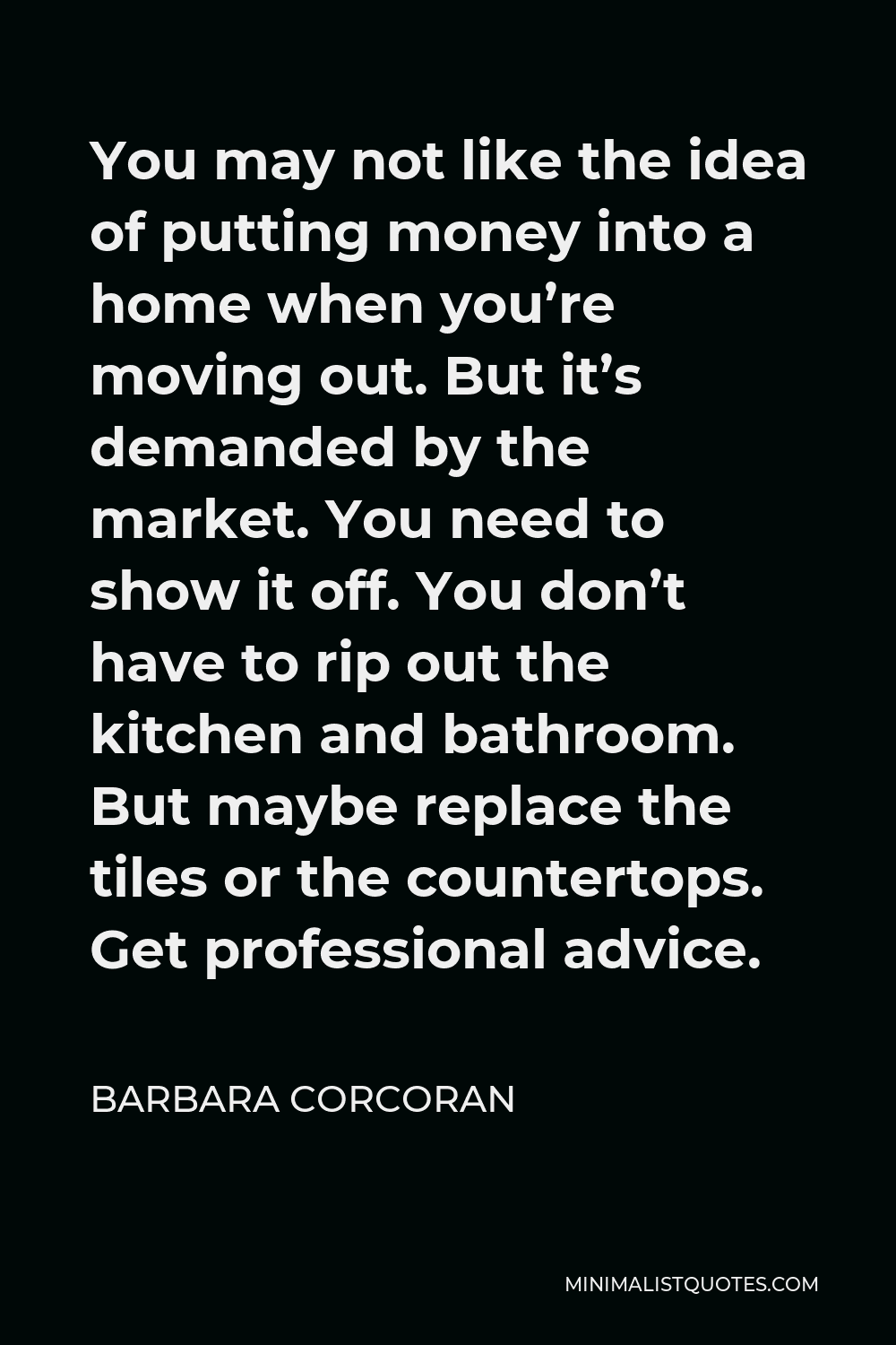Barbara Corcoran Quote - You may not like the idea of putting money into a home when you’re moving out. But it’s demanded by the market. You need to show it off. You don’t have to rip out the kitchen and bathroom. But maybe replace the tiles or the countertops. Get professional advice.