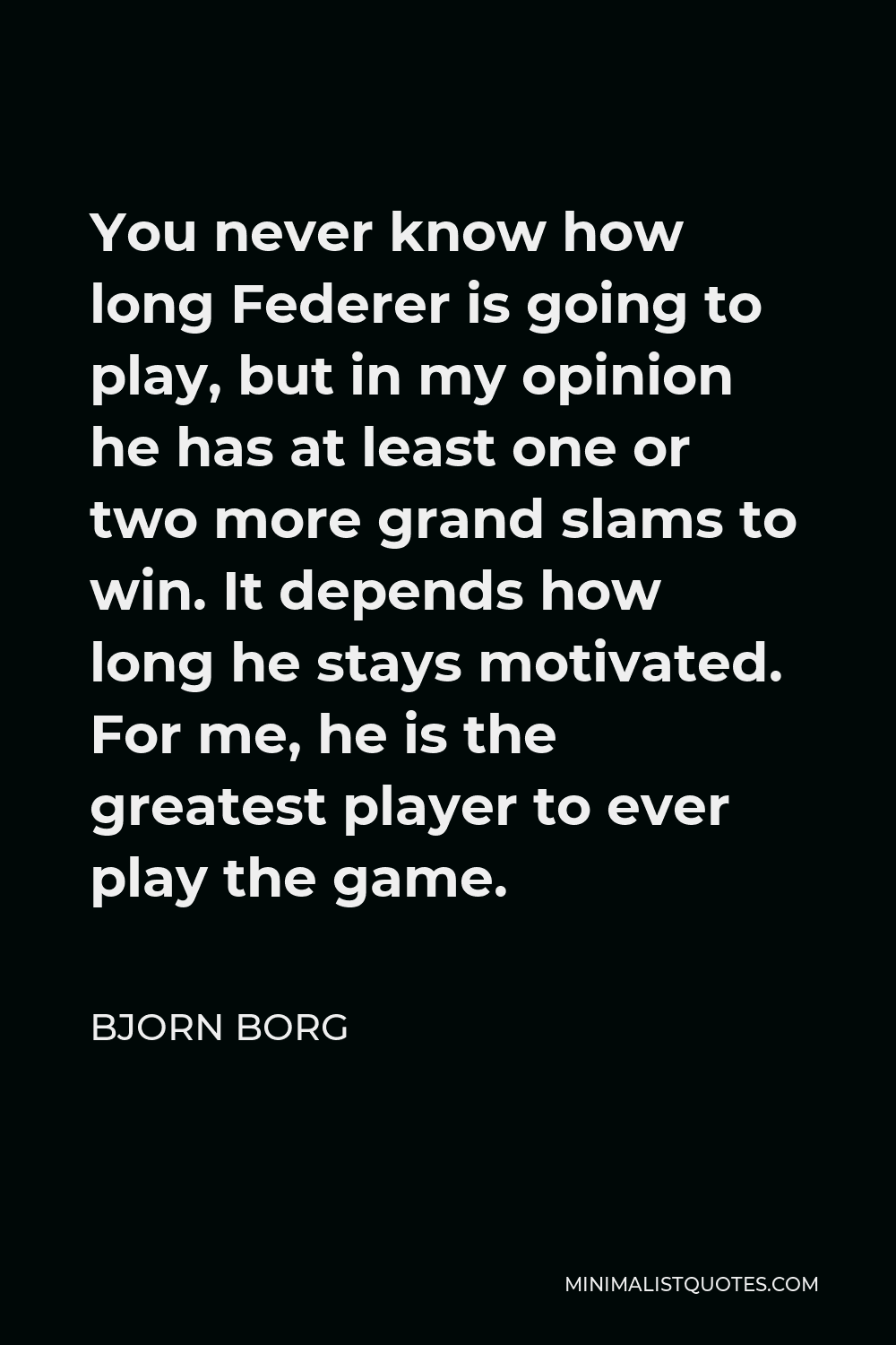 Bjorn Borg Quote - You never know how long Federer is going to play, but in my opinion he has at least one or two more grand slams to win. It depends how long he stays motivated. For me, he is the greatest player to ever play the game.