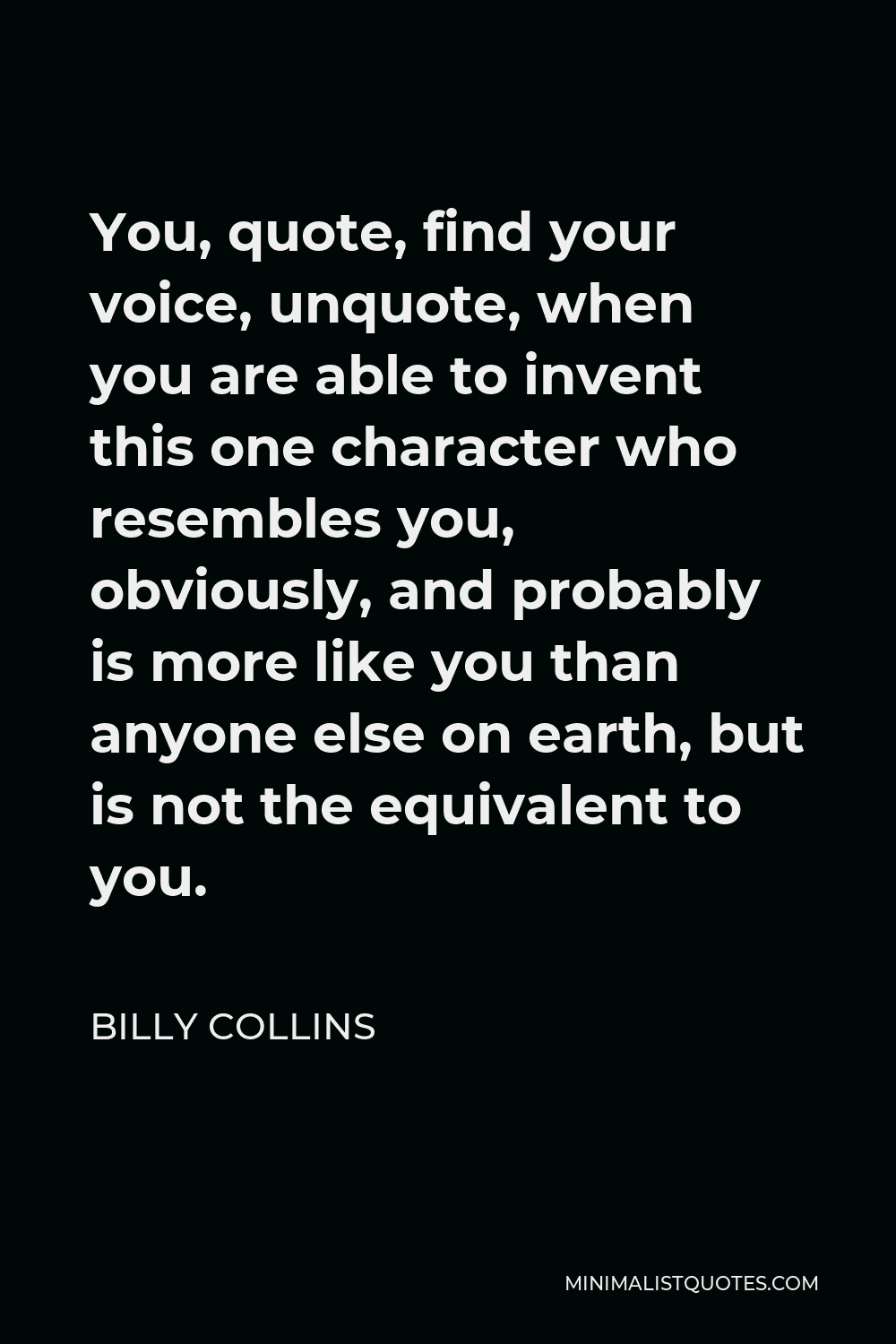 Billy Collins Quote - You, quote, find your voice, unquote, when you are able to invent this one character who resembles you, obviously, and probably is more like you than anyone else on earth, but is not the equivalent to you.