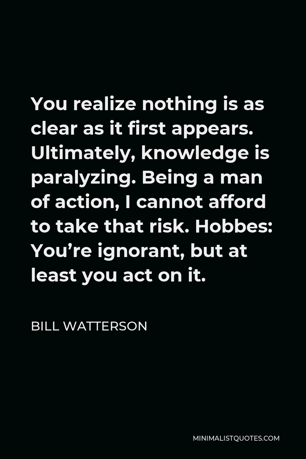 Bill Watterson Quote - You realize nothing is as clear as it first appears. Ultimately, knowledge is paralyzing. Being a man of action, I cannot afford to take that risk. Hobbes: You’re ignorant, but at least you act on it.