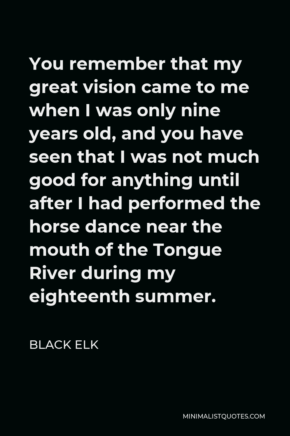 Black Elk Quote - You remember that my great vision came to me when I was only nine years old, and you have seen that I was not much good for anything until after I had performed the horse dance near the mouth of the Tongue River during my eighteenth summer.