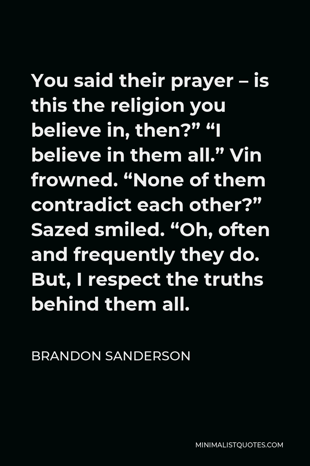 Brandon Sanderson Quote - You said their prayer – is this the religion you believe in, then?” “I believe in them all.” Vin frowned. “None of them contradict each other?” Sazed smiled. “Oh, often and frequently they do. But, I respect the truths behind them all.