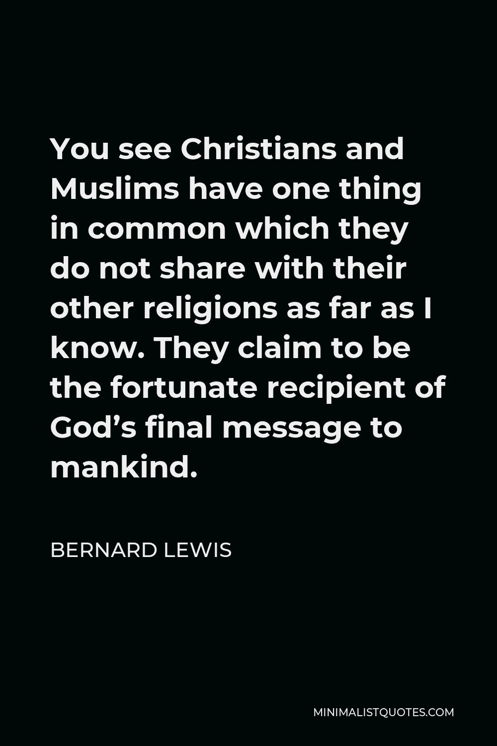 Bernard Lewis Quote - You see Christians and Muslims have one thing in common which they do not share with their other religions as far as I know. They claim to be the fortunate recipient of God’s final message to mankind.