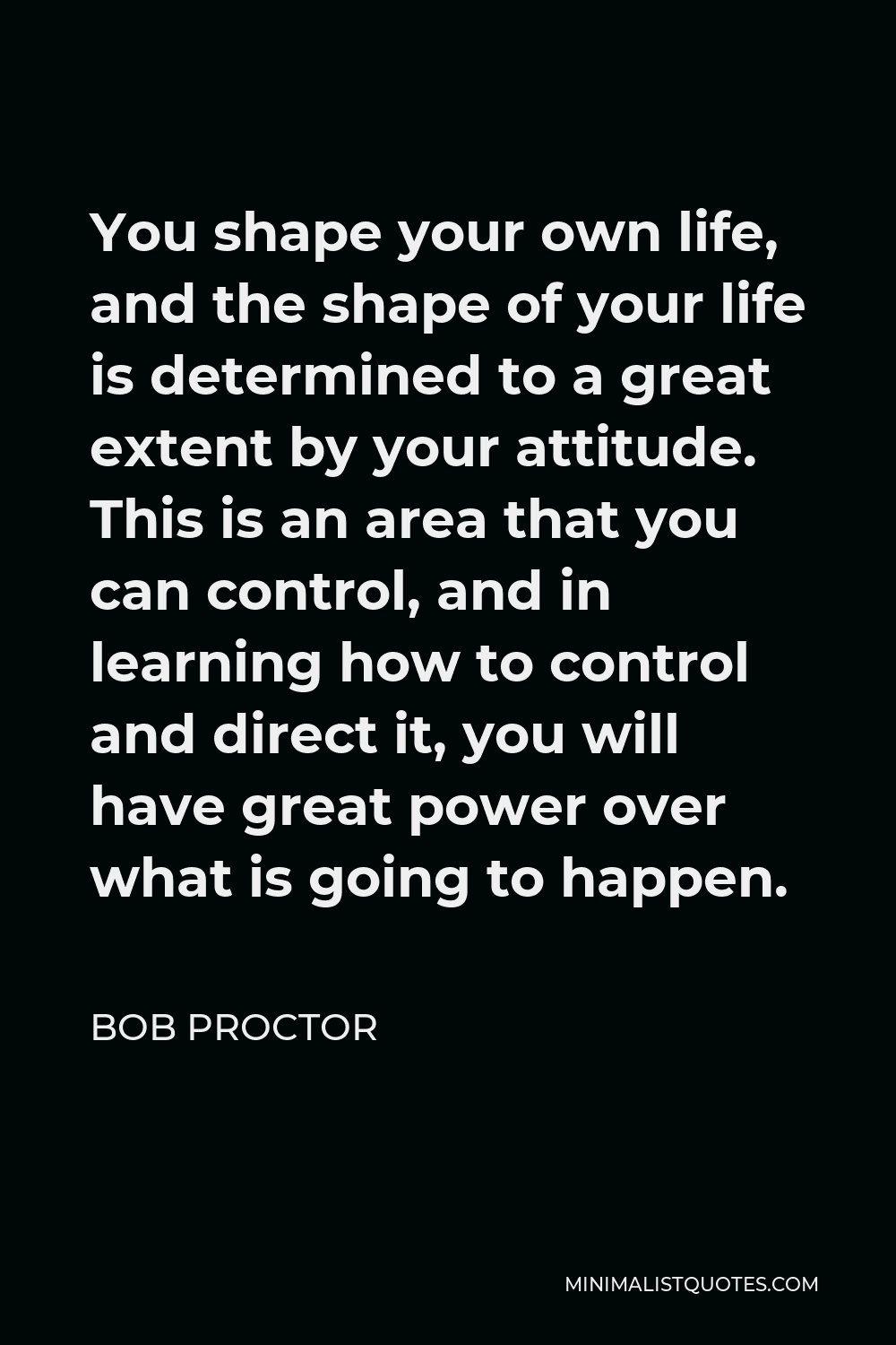 Bob Proctor Quote - You shape your own life, and the shape of your life is determined to a great extent by your attitude. This is an area that you can control, and in learning how to control and direct it, you will have great power over what is going to happen.