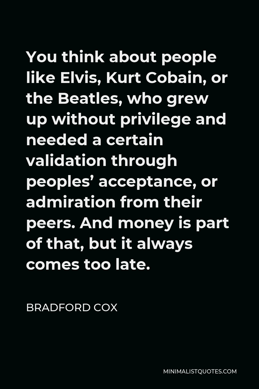 Bradford Cox Quote - You think about people like Elvis, Kurt Cobain, or the Beatles, who grew up without privilege and needed a certain validation through peoples’ acceptance, or admiration from their peers. And money is part of that, but it always comes too late.