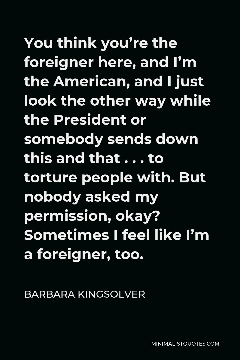Barbara Kingsolver Quote - You think you’re the foreigner here, and I’m the American, and I just look the other way while the President or somebody sends down this and that . . . to torture people with. But nobody asked my permission, okay? Sometimes I feel like I’m a foreigner, too.