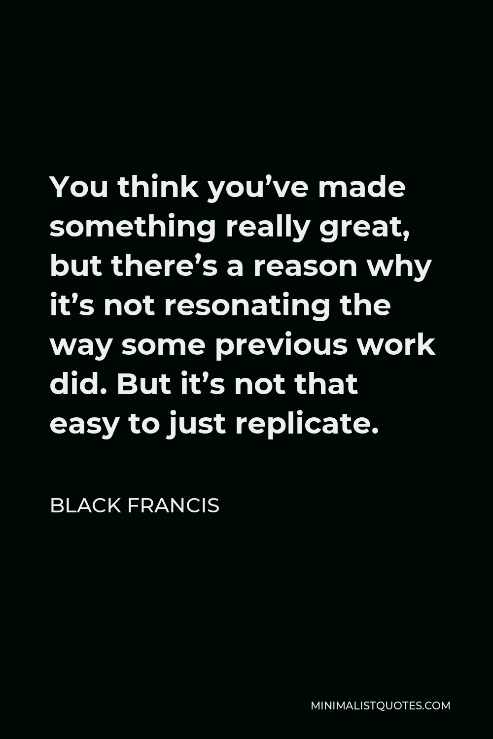 Black Francis Quote - You think you’ve made something really great, but there’s a reason why it’s not resonating the way some previous work did. But it’s not that easy to just replicate.