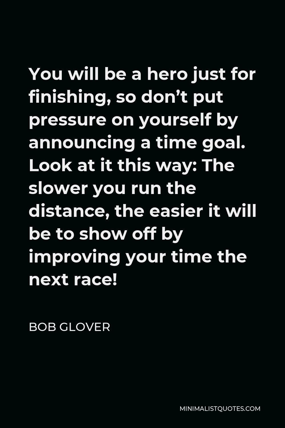 Bob Glover Quote - You will be a hero just for finishing, so don’t put pressure on yourself by announcing a time goal. Look at it this way: The slower you run the distance, the easier it will be to show off by improving your time the next race!