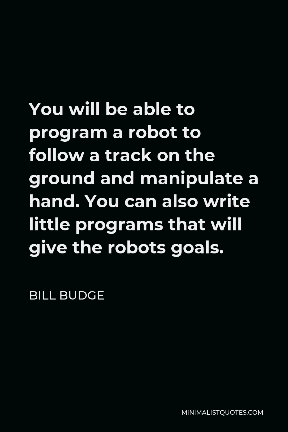 Bill Budge Quote - You will be able to program a robot to follow a track on the ground and manipulate a hand. You can also write little programs that will give the robots goals.