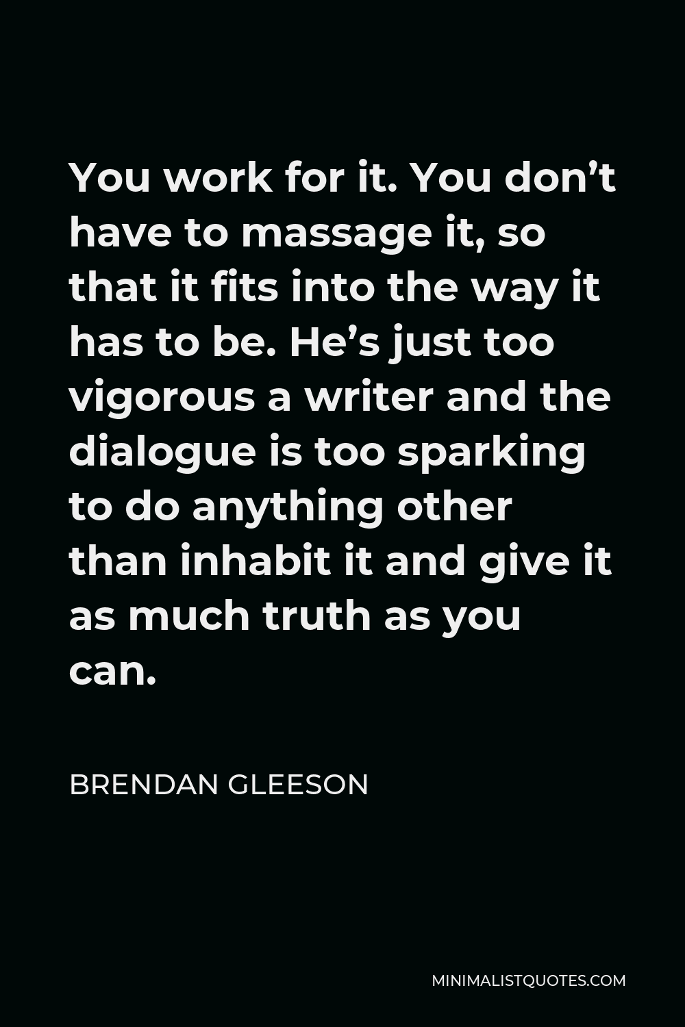 Brendan Gleeson Quote - You work for it. You don’t have to massage it, so that it fits into the way it has to be. He’s just too vigorous a writer and the dialogue is too sparking to do anything other than inhabit it and give it as much truth as you can.