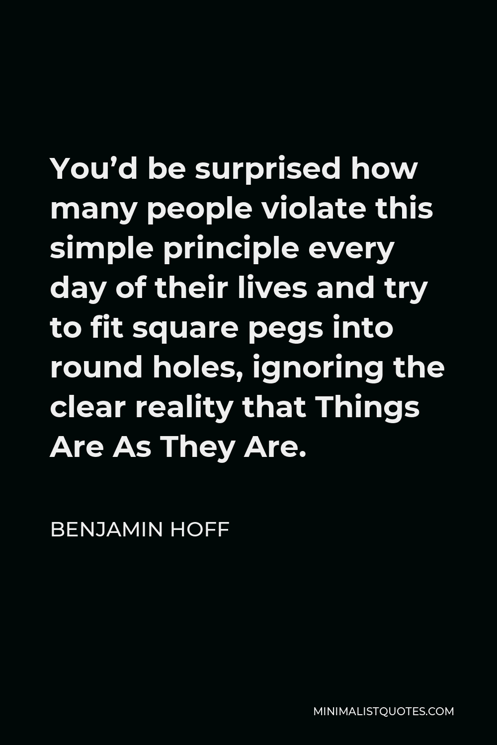 Benjamin Hoff Quote - You’d be surprised how many people violate this simple principle every day of their lives and try to fit square pegs into round holes, ignoring the clear reality that Things Are As They Are.