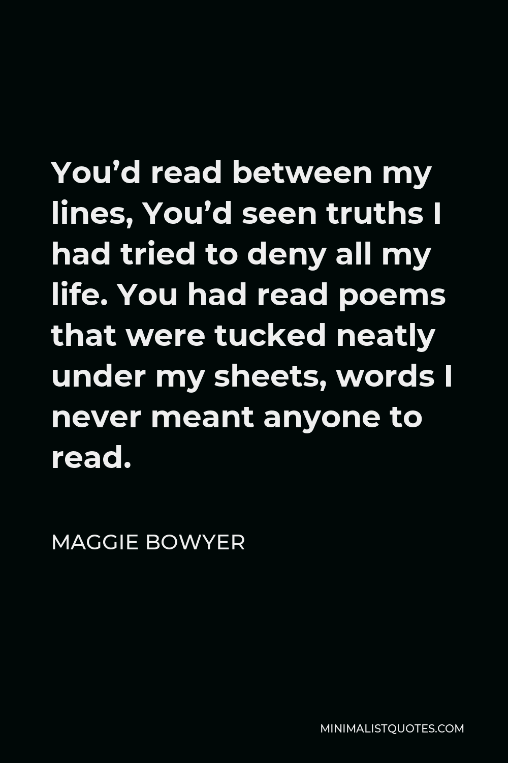 Maggie Bowyer Quote - You’d read between my lines, You’d seen truths I had tried to deny all my life. You had read poems that were tucked neatly under my sheets, words I never meant anyone to read.