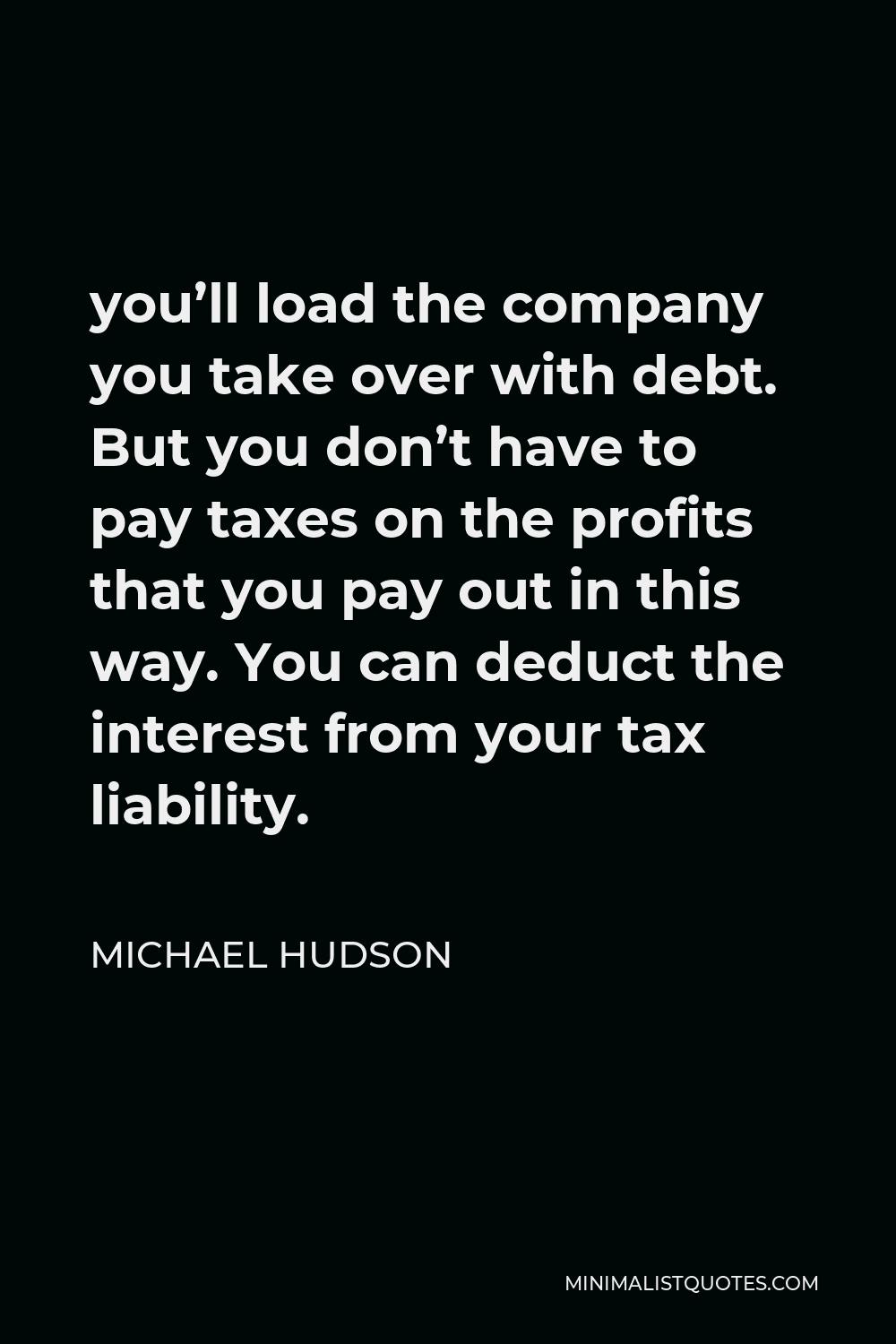 Michael Hudson Quote - you’ll load the company you take over with debt. But you don’t have to pay taxes on the profits that you pay out in this way. You can deduct the interest from your tax liability.