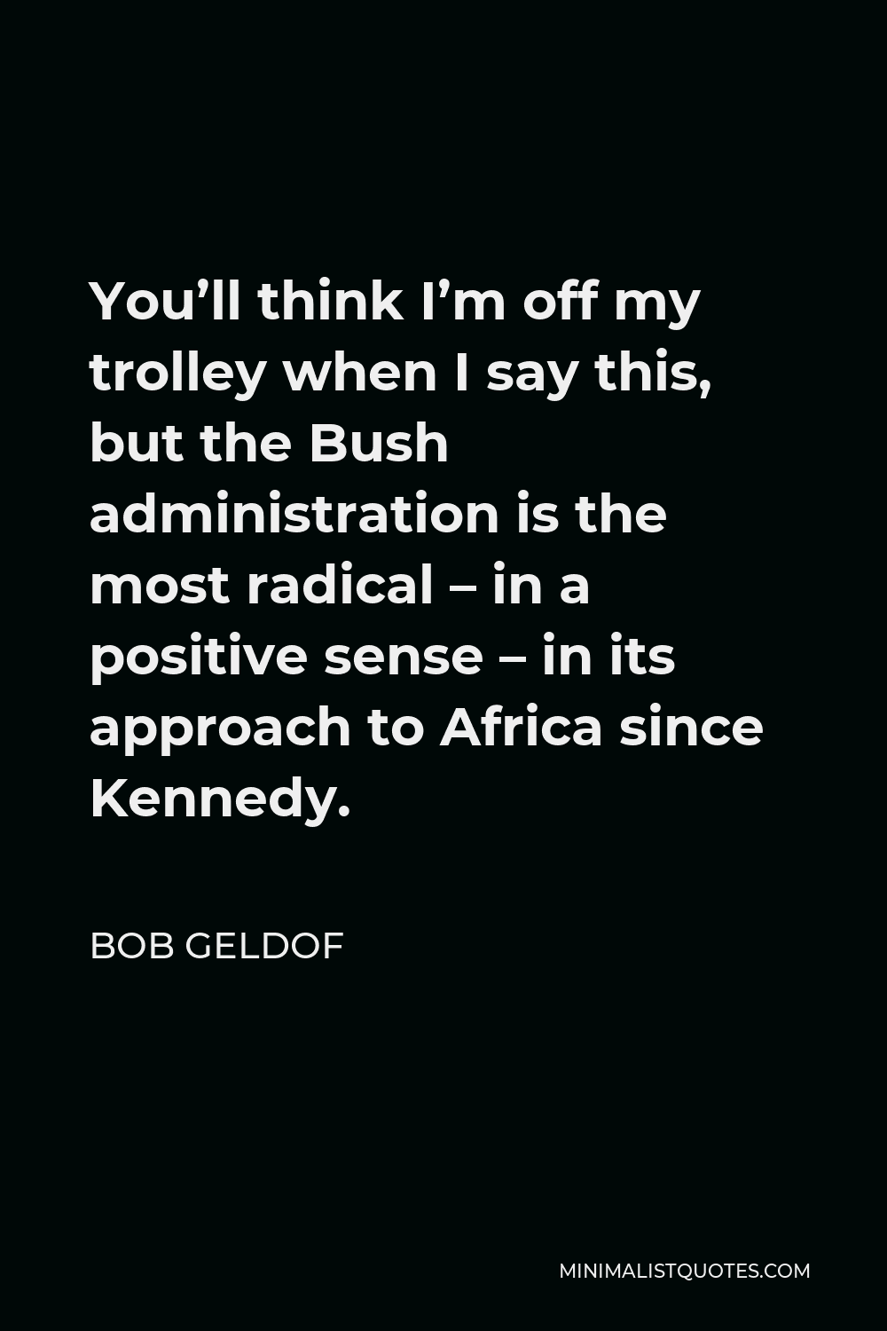 Bob Geldof Quote - You’ll think I’m off my trolley when I say this, but the Bush administration is the most radical – in a positive sense – in its approach to Africa since Kennedy.