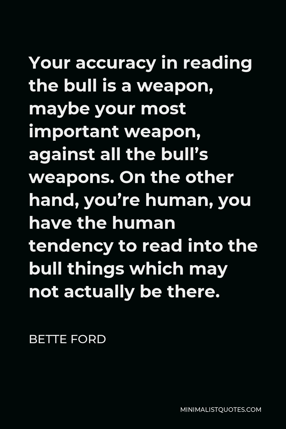 Bette Ford Quote - Your accuracy in reading the bull is a weapon, maybe your most important weapon, against all the bull’s weapons. On the other hand, you’re human, you have the human tendency to read into the bull things which may not actually be there.