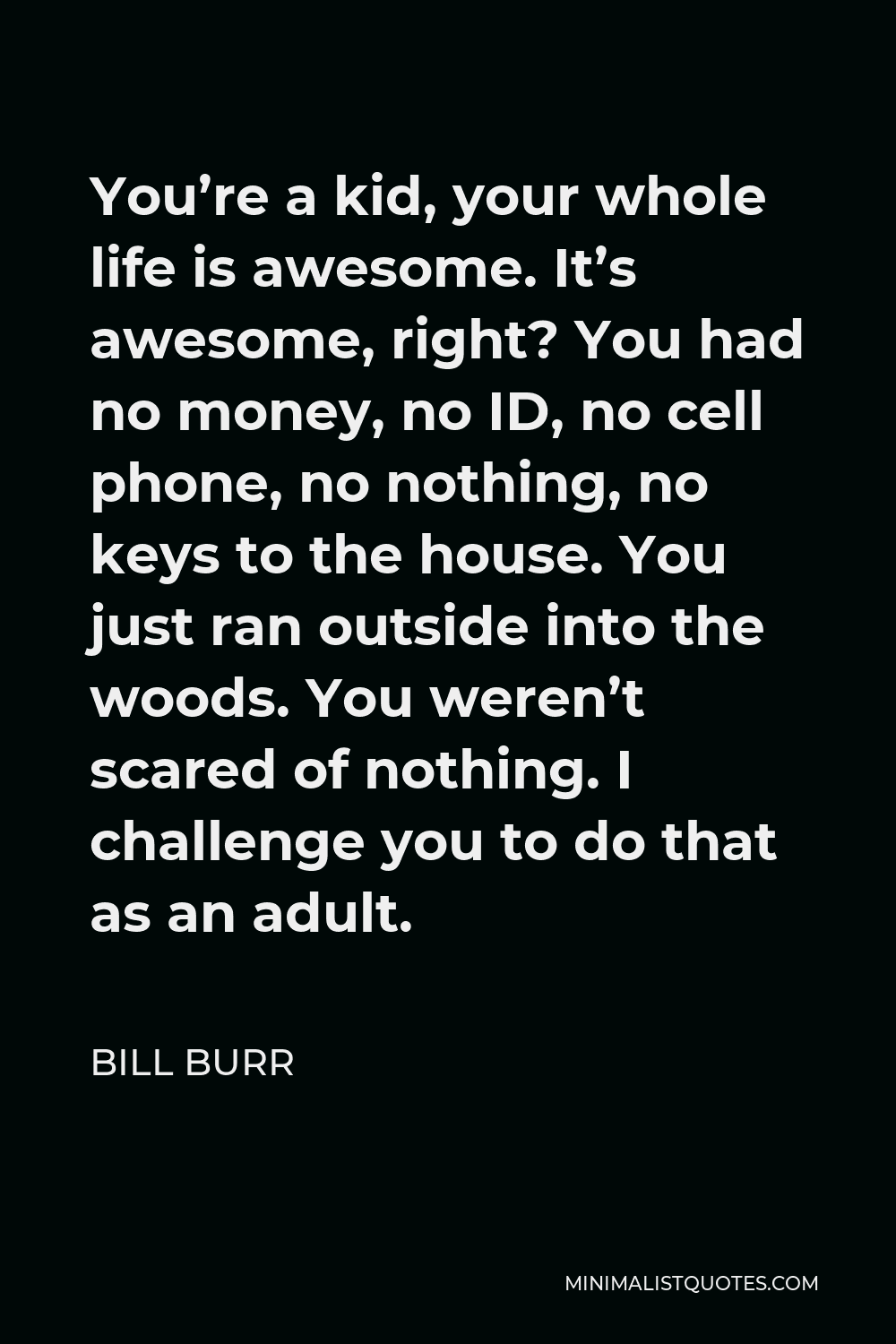 Bill Burr Quote - You’re a kid, your whole life is awesome. It’s awesome, right? You had no money, no ID, no cell phone, no nothing, no keys to the house. You just ran outside into the woods. You weren’t scared of nothing. I challenge you to do that as an adult.