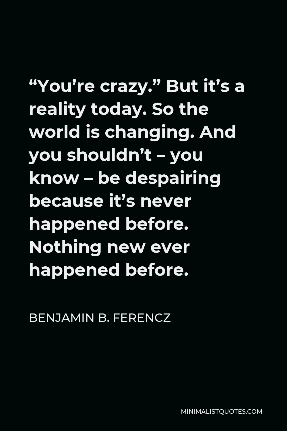 Benjamin B. Ferencz Quote - “You’re crazy.” But it’s a reality today. So the world is changing. And you shouldn’t – you know – be despairing because it’s never happened before. Nothing new ever happened before.