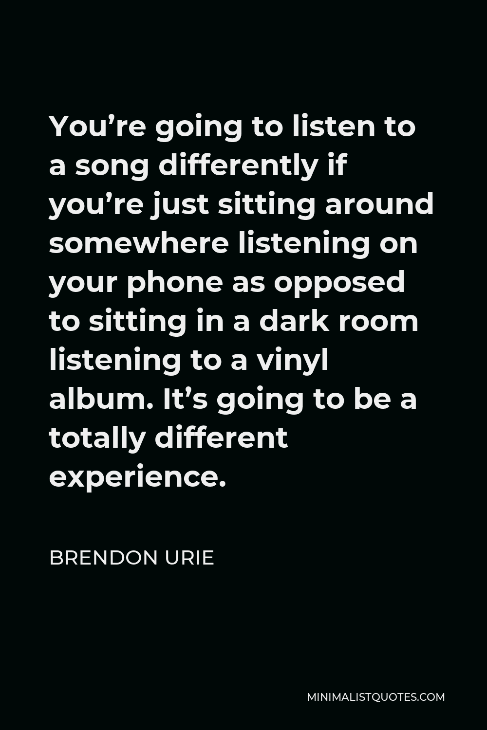 Brendon Urie Quote - You’re going to listen to a song differently if you’re just sitting around somewhere listening on your phone as opposed to sitting in a dark room listening to a vinyl album. It’s going to be a totally different experience.