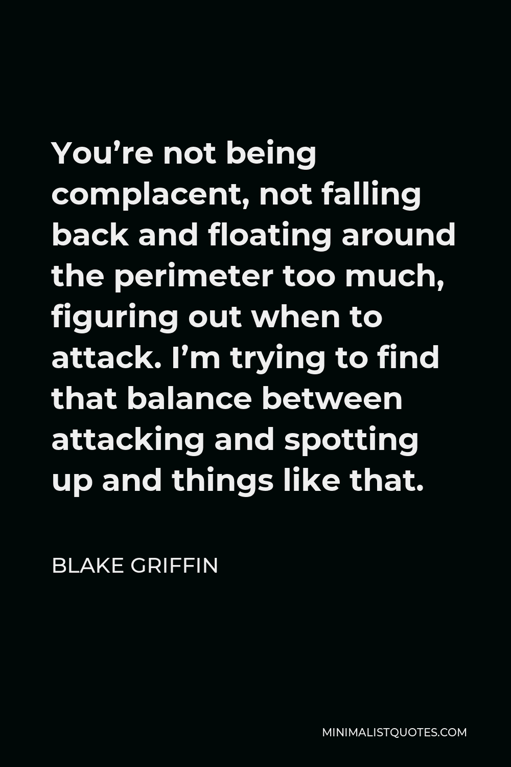 Blake Griffin Quote - You’re not being complacent, not falling back and floating around the perimeter too much, figuring out when to attack. I’m trying to find that balance between attacking and spotting up and things like that.