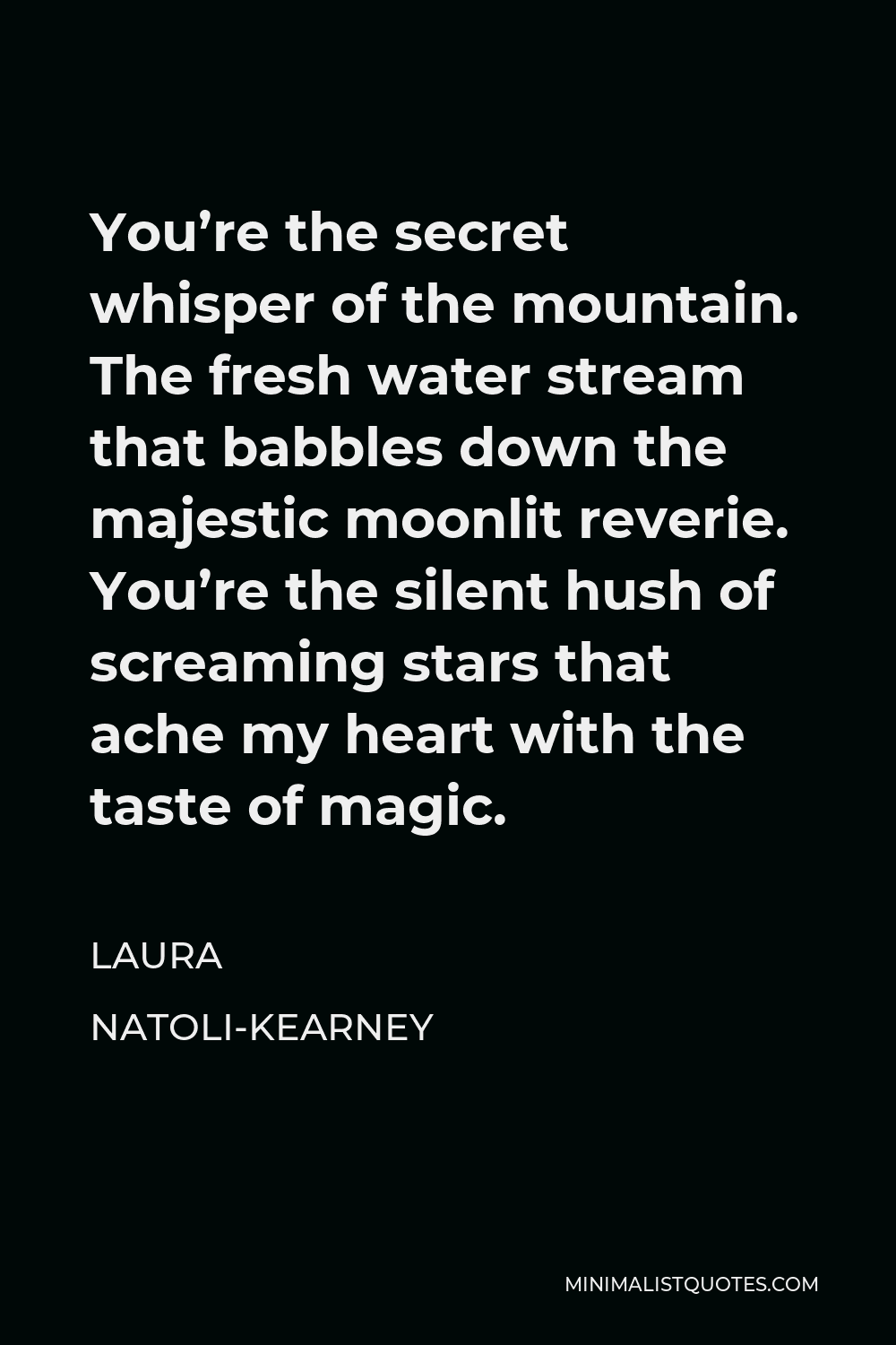 Laura Natoli-Kearney Quote - You’re the secret whisper of the mountain. The fresh water stream that babbles down the majestic moonlit reverie. You’re the silent hush of screaming stars that ache my heart with the taste of magic.
