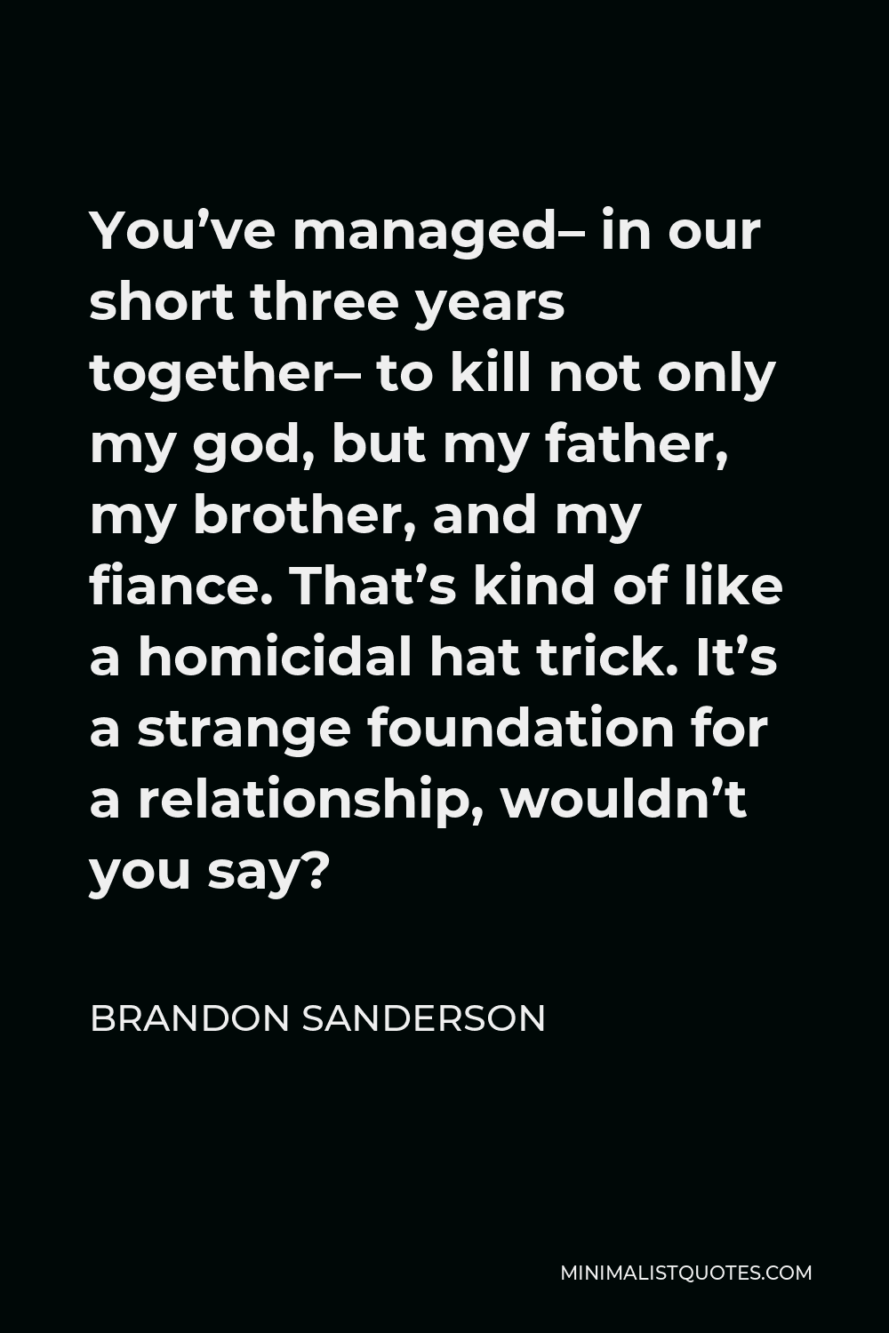Brandon Sanderson Quote - You’ve managed– in our short three years together– to kill not only my god, but my father, my brother, and my fiance. That’s kind of like a homicidal hat trick. It’s a strange foundation for a relationship, wouldn’t you say?