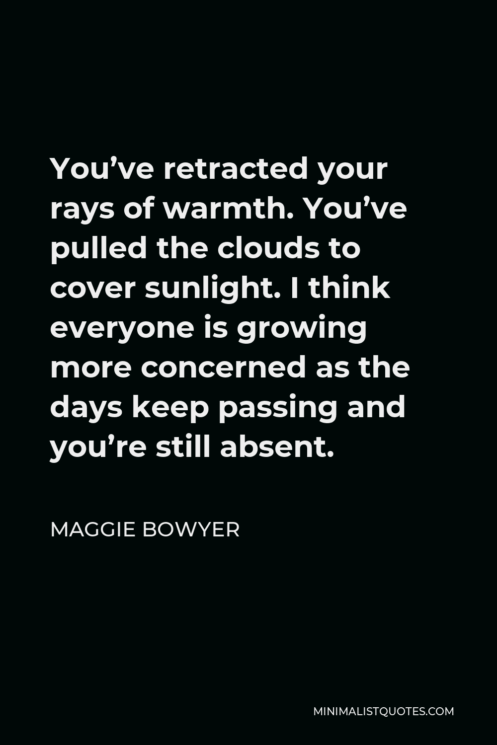Maggie Bowyer Quote - You’ve retracted your rays of warmth. You’ve pulled the clouds to cover sunlight. I think everyone is growing more concerned as the days keep passing and you’re still absent.